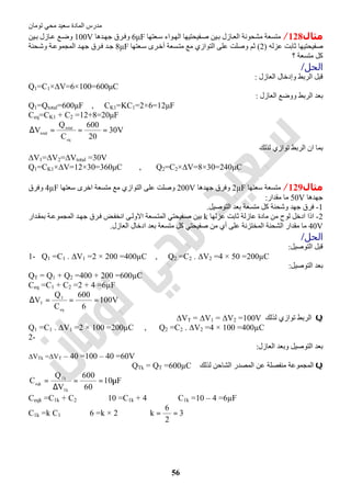‫اﻟﻤﺎدة‬ ‫ﻣﺪرس‬‫ﺗﻮﻣﺎن‬ ‫ﻣﺤﻲ‬ ‫ﺳﻌﯿﺪ‬
56
‫ﻣﺜﺎل‬128/‫ﻌﺘﮭﺎ‬‫ﺳ‬ ‫ﻮاء‬‫اﻟﮭ‬ ‫ﻔﯿﺤﺘﯿﮭﺎ‬‫ﺻ‬ ‫ﯿﻦ‬‫ﺑ‬ ‫ﺎزل‬‫اﻟﻌ‬ ‫ﻣﺸﺤﻮﻧﺔ‬ ‫ﻣﺘﺴﻌﺔ‬6μF‫ﺪھﺎ‬‫ﺟﮭ‬ ‫ﺮق‬‫وﻓ‬100V‫ﯿﻦ‬‫ﺑ‬ ‫ﺎزل‬‫ﻋ‬ ‫ﻊ‬‫وﺿ‬
‫ﻋﺰﻟﮫ‬ ‫ﺛﺎﺑﺖ‬ ‫ﺻﻔﯿﺤﺘﯿﮭﺎ‬)2(‫ﻌﺘﮭﺎ‬‫ﺳ‬ ‫ﺮى‬‫أﺧ‬ ‫ﺴﻌﺔ‬‫ﻣﺘ‬ ‫ﻣﻊ‬ ‫اﻟﺘﻮازي‬ ‫ﻋﻠﻰ‬ ‫وﺻﻠﺖ‬ ‫ﺛﻢ‬8μF‫ﺤﻨﺔ‬‫وﺷ‬ ‫ﺔ‬‫اﻟﻤﺠﻤﻮﻋ‬ ‫ﺪ‬‫ﺟﮭ‬ ‫ﺮق‬‫ﻓ‬ ‫ﺪ‬‫ﺟ‬
‫؟‬ ‫ﻣﺘﺴﻌﺔ‬ ‫ﻛﻞ‬
‫اﻟﺤﻞ‬/
‫اﻟﻌﺎزل‬ ‫وإدﺧﺎل‬ ‫اﻟﺮﺑﻂ‬ ‫ﻗﺒﻞ‬:
Q1=C1×∆V=6×100=600μC
‫اﻟﻌﺎزل‬ ‫ووﺿﻊ‬ ‫اﻟﺮﺑﻂ‬ ‫ﺑﻌﺪ‬:
Q1=Qtotal=600μF , CK1=KC1=2×6=12μF
Ceq=CK1 + C2 =12+8=20μF
V30
20
600
C
Q
V
eq
total
total ===∆
‫ﻟﺬﻟﻚ‬ ‫ﺗﻮازي‬ ‫اﻟﺮﺑﻂ‬ ‫ان‬ ‫ﺑﻤﺎ‬
∆V1=∆V2=∆Vtotal =30V
Q1=CK1×∆V=12×30=360μC , Q2=C2×∆V=8×30=240μC
‫ﻣﺜﺎل‬129/‫ﺳﻌﺘﮭﺎ‬ ‫ﻣﺘﺴﻌﺔ‬2µF‫ﺟﮭﺪھﺎ‬ ‫وﻓﺮق‬200V‫ﺳﻌﺘﮭﺎ‬ ‫اﺧﺮى‬ ‫ﻣﺘﺴﻌﺔ‬ ‫ﻣﻊ‬ ‫اﻟﺘﻮازي‬ ‫ﻋﻠﻰ‬ ‫وﺻﻠﺖ‬4µF‫وﻓﺮق‬
‫ﺟﮭﺪھﺎ‬50V‫ﻣﻘﺪار‬ ‫ﻣﺎ‬:
1-‫اﻟﺘﻮﺻﯿﻞ‬ ‫ﺑﻌﺪ‬ ‫ﻣﺘﺴﻌﺔ‬ ‫ﻛﻞ‬ ‫وﺷﺤﻨﺔ‬ ‫ﺟﮭﺪ‬ ‫ﻓﺮق‬.
2-‫ﻋﺰﻟﮭﺎ‬ ‫ﺛﺎﺑﺖ‬ ‫ﻋﺎزﻟﺔ‬ ‫ﻣﺎدة‬ ‫ﻣﻦ‬ ‫ﻟﻮح‬ ‫ادﺧﻞ‬ ‫اذا‬k‫ﺮ‬‫ﻓ‬ ‫ﺾ‬‫اﻧﺨﻔ‬ ‫ﻰ‬‫اﻻوﻟ‬ ‫ﺴﻌﺔ‬‫اﻟﻤﺘ‬ ‫ﻔﯿﺤﺘﻲ‬‫ﺻ‬ ‫ﺑﯿﻦ‬‫ﺪار‬‫ﺑﻤﻘ‬ ‫ﺔ‬‫اﻟﻤﺠﻤﻮﻋ‬ ‫ﺪ‬‫ﺟﮭ‬ ‫ق‬
40V‫اﻟﻌﺎزل‬ ‫ادﺧﺎل‬ ‫ﺑﻌﺪ‬ ‫ﻣﺘﺴﻌﺔ‬ ‫ﻛﻞ‬ ‫ﺻﻔﯿﺤﺘﻲ‬ ‫ﻣﻦ‬ ‫أي‬ ‫ﻋﻠﻰ‬ ‫اﻟﻤﺨﺘﺰﻧﺔ‬ ‫اﻟﺸﺤﻨﺔ‬ ‫ﻣﻘﺪار‬ ‫ﻣﺎ‬.
‫اﻟﺤﻞ‬/
‫اﻟﺘﻮﺻﯿﻞ‬ ‫ﻗﺒﻞ‬:
1- Q1 =C1 . ∆V1 =2 × 200 =400µC , Q2 =C2 . ∆V2 =4 × 50 =200µC
‫اﻟﺘﻮﺻﯿﻞ‬ ‫ﺑﻌﺪ‬:
QT = Q1 + Q2 =400 + 200 =600µC
Ceq =C1 + C2 =2 + 4 =6µF
V100
6
600
C
Q
V
eq
T
T ===∆
Q‫ﻟﺬﻟﻚ‬ ‫ﺗﻮازي‬ ‫اﻟﺮﺑﻂ‬∆VT = ∆V1 = ∆V2 =100V
Q1 =C1 . ∆V1 =2 × 100 =200µC , Q2 =C2 . ∆V2 =4 × 100 =400µC
2-
‫اﻟﻌﺎزل‬ ‫وﺑﻌﺪ‬ ‫اﻟﺘﻮﺻﯿﻞ‬ ‫ﺑﻌﺪ‬:
∆VTk =∆VT – 40 =100 – 40 =60V
Q‫ﻣ‬ ‫اﻟﻤﺠﻤﻮﻋﺔ‬‫ﻟﺬﻟﻚ‬ ‫اﻟﺸﺎﺣﻦ‬ ‫اﻟﻤﺼﺪر‬ ‫ﻋﻦ‬ ‫ﻨﻔﺼﻠﺔ‬QTk = QT =600µC
F10
60
600
V
Q
C
Tk
Tk
eqk
µ==
∆
=
Ceqk =C1k + C2 ⇒ 10 =C1k + 4 ⇒ C1k =10 – 4 =6µF
C1k =k C1 ⇒ 6 =k × 2 ⇒ 3
2
6
k ==
 