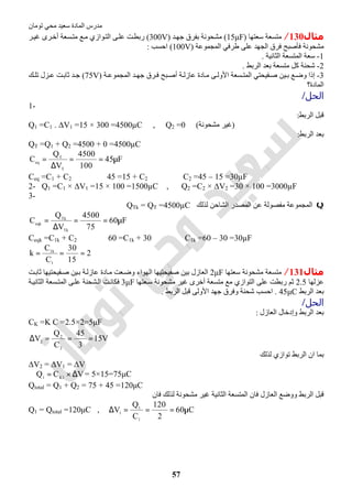 ‫اﻟﻤﺎدة‬ ‫ﻣﺪرس‬‫ﺗﻮﻣﺎن‬ ‫ﻣﺤﻲ‬ ‫ﺳﻌﯿﺪ‬
57
‫ﻣﺜﺎل‬130/‫ﺳﻌﺘﮭﺎ‬ ‫ﻣﺘﺴﻌﺔ‬)15μF(‫ﺪ‬‫ﺟﮭ‬ ‫ﺑﻔﺮق‬ ‫ﻣﺸﺤﻮﻧﺔ‬)300V(‫ﺮ‬‫ﻏﯿ‬ ‫ﺮى‬‫أﺧ‬ ‫ﺴﻌﺔ‬‫ﻣﺘ‬ ‫ﻊ‬‫ﻣ‬ ‫ﻮازي‬‫اﻟﺘ‬ ‫ﻰ‬‫ﻋﻠ‬ ‫ﺖ‬‫رﺑﻄ‬
‫اﻟﻤﺠﻤﻮﻋﺔ‬ ‫طﺮﻓﻲ‬ ‫ﻋﻠﻰ‬ ‫اﻟﺠﮭﺪ‬ ‫ﻓﺮق‬ ‫ﻓﺄﺻﺒﺢ‬ ‫ﻣﺸﺤﻮﻧﺔ‬)100V(‫اﺣﺴﺐ‬:
1-‫اﻟﺜﺎﻧﯿﺔ‬ ‫اﻟﻤﺘﺴﻌﺔ‬ ‫ﺳﻌﺔ‬.
2-‫اﻟﺮﺑﻂ‬ ‫ﺑﻌﺪ‬ ‫ﻣﺘﺴﻌﺔ‬ ‫ﻛﻞ‬ ‫ﺷﺤﻨﺔ‬.
3-‫ﺴﻌ‬ ‫اﻟﻤﺘ‬ ‫ﻔﯿﺤﺘﻲ‬‫ﺻ‬ ‫ﯿﻦ‬ ‫ﺑ‬ ‫ﻊ‬‫وﺿ‬ ‫إذا‬‫ﺔ‬‫اﻟﻤﺠﻤﻮﻋ‬ ‫ﺪ‬ ‫ﺟﮭ‬ ‫ﺮق‬‫ﻓ‬ ‫ﺒﺢ‬‫أﺻ‬ ‫ﺔ‬ ‫ﻋﺎزﻟ‬ ‫ﺎدة‬‫ﻣ‬ ‫ﻰ‬ ‫اﻷوﻟ‬ ‫ﺔ‬)75V(‫ﻚ‬ ‫ﺗﻠ‬ ‫ﺰل‬‫ﻋ‬ ‫ﺖ‬‫ﺛﺎﺑ‬ ‫ﺪ‬ ‫ﺟ‬
‫اﻟﻤﺎدة؟‬
‫اﻟﺤﻞ‬/
1-
‫اﻟﺮﺑﻂ‬ ‫ﻗﺒﻞ‬:
Q1 =C1 . ∆V1 =15 × 300 =4500µC , Q2 =0 (‫ﻣﺸﺤﻮﻧﺔ‬ ‫)ﻏﯿﺮ‬
‫اﻟﺮﺑﻂ‬ ‫ﺑﻌﺪ‬:
QT =Q1 + Q2 =4500 + 0 =4500µC
F45
100
4500
V
Q
C
T
T
eq
µ==
∆
=
Ceq =C1 + C2 ⇒ 45 =15 + C2 ⇒ C2 =45 – 15 =30µF
2- Q1 =C1 × ∆V1 =15 × 100 =1500µC , Q2 =C2 × ∆V2 =30 × 100 =3000µF
3-
Q‫ﻟﺬﻟﻚ‬ ‫اﻟﺸﺎﺣﻦ‬ ‫اﻟﻤﺼﺪر‬ ‫ﻋﻦ‬ ‫ﻣﻔﺼﻮﻟﺔ‬ ‫اﻟﻤﺠﻤﻮﻋﺔ‬QTk = QT =4500µC
F60
75
4500
V
Q
C
Tk
Tk
eqk
µ==
∆
=
Ceqk =C1k + C2 ⇒ 60 =C1k + 30 ⇒ C1k =60 – 30 =30µF
2
15
30
C
C
k
1
k1
===
‫ﻣﺜﺎل‬131/‫ﺳﻌﺘﮭﺎ‬ ‫ﻣﺸﺤﻮﻧﺔ‬ ‫ﻣﺘﺴﻌﺔ‬2μF‫ﺖ‬‫ﺛﺎﺑ‬ ‫ﻔﯿﺤﺘﯿﮭﺎ‬‫ﺻ‬ ‫ﯿﻦ‬‫ﺑ‬ ‫ﺔ‬‫ﻋﺎزﻟ‬ ‫ﺎدة‬‫ﻣ‬ ‫ﻌﺖ‬‫وﺿ‬ ‫اﻟﮭﻮاء‬ ‫ﺻﻔﯿﺤﺘﯿﮭﺎ‬ ‫ﺑﯿﻦ‬ ‫اﻟﻌﺎزل‬
‫ﻋﺰﻟﮭﺎ‬2.5‫رﺑﻄﺖ‬ ‫ﺛﻢ‬‫ﻌﺘﮭﺎ‬‫ﺳ‬ ‫ﻣﺸﺤﻮﻧﺔ‬ ‫ﻏﯿﺮ‬ ‫أﺧﺮى‬ ‫ﻣﺘﺴﻌﺔ‬ ‫ﻣﻊ‬ ‫اﻟﺘﻮازي‬ ‫ﻋﻠﻰ‬3μF‫ﺔ‬‫اﻟﺜﺎﻧﯿ‬ ‫ﺴﻌﺔ‬‫اﻟﻤﺘ‬ ‫ﻰ‬‫ﻋﻠ‬ ‫ﺸﺤﻨﺔ‬‫اﻟ‬ ‫ﺖ‬‫ﻓﻜﺎﻧ‬
‫اﻟﺮﺑﻂ‬ ‫ﺑﻌﺪ‬45μC.‫اﻟﺮﺑﻂ‬ ‫ﻗﺒﻞ‬ ‫اﻷوﻟﻰ‬ ‫ﺟﮭﺪ‬ ‫وﻓﺮق‬ ‫ﺷﺤﻨﺔ‬ ‫اﺣﺴﺐ‬.
‫اﻟﺤﻞ‬/
‫اﻟﻌﺎزل‬ ‫وإدﺧﺎل‬ ‫اﻟﺮﺑﻂ‬ ‫ﺑﻌﺪ‬:
CK =K C =2.5×2=5μF
V15
3
45
C
Q
V
2
2
2
===∆
‫ﻟﺬﻟﻚ‬ ‫ﺗﻮازي‬ ‫اﻟﺮﺑﻂ‬ ‫ان‬ ‫ﺑﻤﺎ‬
∆V2 = ∆V1 = ∆V
VCQ 1K1
∆×=∴ = 5×15=75μC
Qtotal = Q1 + Q2 = 75 + 45 =120μC
‫ﻓﺎن‬ ‫ﻟﺬﻟﻚ‬ ‫ﻣﺸﺤﻮﻧﺔ‬ ‫ﻏﯿﺮ‬ ‫اﻟﺜﺎﻧﯿﺔ‬ ‫اﻟﻤﺘﺴﻌﺔ‬ ‫ﻓﺎن‬ ‫اﻟﻌﺎزل‬ ‫ووﺿﻊ‬ ‫اﻟﺮﺑﻂ‬ ‫ﻗﺒﻞ‬
Q1 = Qtotal =120μC , C60
2
120
C
Q
V
1
1
1
µ===∆
 