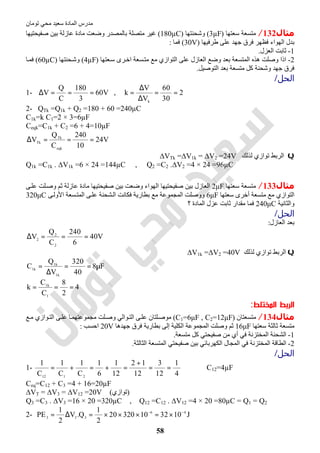 ‫اﻟﻤﺎدة‬ ‫ﻣﺪرس‬‫ﺗﻮﻣﺎن‬ ‫ﻣﺤﻲ‬ ‫ﺳﻌﯿﺪ‬
58
‫ﻣﺜﺎل‬132/‫ﺳﻌﺘﮭﺎ‬ ‫ﻣﺘﺴﻌﺔ‬)3µF(‫وﺷﺤﻨﺘﮭﺎ‬)180µC(‫وﺿ‬ ‫ﺑﺎﻟﻤﺼﺪر‬ ‫ﻣﺘﺼﻠﺔ‬ ‫ﻏﯿﺮ‬‫ﺻﻔﯿﺤﺘﯿﮭﺎ‬ ‫ﺑﯿﻦ‬ ‫ﻋﺎزﻟﺔ‬ ‫ﻣﺎدة‬ ‫ﻌﺖ‬
‫طﺮﻓﯿﮭﺎ‬ ‫ﻋﻠﻰ‬ ‫ﺟﮭﺪ‬ ‫ﻓﺮق‬ ‫ﻓﻈﮭﺮ‬ ‫اﻟﮭﻮاء‬ ‫ﺑﺪل‬)30V(‫ﻓﻤﺎ‬:
1-‫اﻟﻌﺰل‬ ‫ﺛﺎﺑﺖ‬.
2-‫ﻌﺘﮭﺎ‬‫ﺳ‬ ‫ﺮى‬‫اﺧ‬ ‫ﺴﻌﺔ‬‫ﻣﺘ‬ ‫ﻣﻊ‬ ‫اﻟﺘﻮازي‬ ‫ﻋﻠﻰ‬ ‫اﻟﻌﺎزل‬ ‫وﺿﻊ‬ ‫ﺑﻌﺪ‬ ‫اﻟﻤﺘﺴﻌﺔ‬ ‫ھﺬه‬ ‫وﺻﻠﺖ‬ ‫اذا‬(4µF)‫ﺤﻨﺘﮭﺎ‬‫وﺷ‬(60µC)‫ﺎ‬‫ﻓﻤ‬
‫اﻟﺘﻮﺻﯿﻞ‬ ‫ﺑﻌﺪ‬ ‫ﻣﺘﺴﻌﺔ‬ ‫ﻛﻞ‬ ‫وﺷﺤﻨﺔ‬ ‫ﺟﮭﺪ‬ ‫ﻓﺮق‬.
‫اﻟﺤﻞ‬/
1- V60
3
180
C
Q
V ===∆ , 2
30
60
V
V
k
k
==
∆
∆
=
2- QTk =Q1k + Q2 =180 + 60 =240µC
C1k=k C1=2 × 3=6µF
Ceqk=C1k + C2 =6 + 4=10µF
V24
10
240
C
Q
V
eqk
Tk
Tk ===∆
Q‫ﻟﺬﻟﻚ‬ ‫ﺗﻮازي‬ ‫اﻟﺮﺑﻂ‬∆VTk =∆V1k = ∆V2 =24V
Q1k =C1k . ∆V1k =6 × 24 =144µC , Q2 =C2 .∆V2 =4 × 24 =96µC
‫ﻣﺜﺎل‬133/‫ﺳﻌﺘﮭﺎ‬ ‫ﻣﺘﺴﻌﺔ‬2μF‫ﻰ‬‫ﻋﻠ‬ ‫ﻠﺖ‬‫وﺻ‬ ‫ﺛﻢ‬ ‫ﻋﺎزﻟﺔ‬ ‫ﻣﺎدة‬ ‫ﺻﻔﯿﺤﺘﯿﮭﺎ‬ ‫ﺑﯿﻦ‬ ‫وﺿﻌﺖ‬ ‫اﻟﮭﻮاء‬ ‫ﺻﻔﯿﺤﺘﯿﮭﺎ‬ ‫ﺑﯿﻦ‬ ‫اﻟﻌﺎزل‬
‫ﺳﻌﺘﮭﺎ‬ ‫أﺧﺮى‬ ‫ﻣﺘﺴﻌﺔ‬ ‫ﻣﻊ‬ ‫اﻟﺘﻮازي‬6μF‫ﻰ‬‫اﻷوﻟ‬ ‫ﺴﻌﺔ‬‫اﻟﻤﺘ‬ ‫ﻰ‬‫ﻋﻠ‬ ‫ﺸﺤﻨﺔ‬‫اﻟ‬ ‫ﻓﻜﺎﻧﺖ‬ ‫ﺑﻄﺎرﯾﺔ‬ ‫ﻣﻊ‬ ‫اﻟﻤﺠﻤﻮﻋﺔ‬ ‫ووﺻﻠﺖ‬320μC
‫واﻟﺜﺎﻧﯿﺔ‬240μC‫؟‬ ‫اﻟﻤﺎدة‬ ‫ﻋﺰل‬ ‫ﺛﺎﺑﺖ‬ ‫ﻣﻘﺪار‬ ‫ﻓﻤﺎ‬
‫اﻟﺤﻞ‬/
‫اﻟﻌﺎزل‬ ‫ﺑﻌﺪ‬:
V40
6
240
C
Q
V
2
2
2
===∆
Q‫ﻟﺬﻟﻚ‬ ‫ﺗﻮازي‬ ‫اﻟﺮﺑﻂ‬∆V1k =∆V2 =40V
F8
40
320
V
Q
C
k1
k1
k1
µ==
∆
=
4
2
8
C
C
k
1
k1
===
‫اﻟﻤﺨﺘﻠﻂ‬ ‫اﻟﺮﺑﻂ‬:
‫ﻣﺜﺎل‬134/‫ﻣﺘﺴﻌﺘﺎن‬)C1=6μF , C2=12μF(‫ﻊ‬‫ﻣ‬ ‫ﻮازي‬‫اﻟﺘ‬ ‫ﻰ‬‫ﻋﻠ‬ ‫ﺎ‬‫ﻣﺠﻤﻮﻋﺘﮭﻤ‬ ‫ﻠﺖ‬‫وﺻ‬ ‫ﻮاﻟﻲ‬‫اﻟﺘ‬ ‫ﻰ‬‫ﻋﻠ‬ ‫ﻠﺘﺎن‬‫ﻣﻮﺻ‬
‫ﻣﺘﺴﻌﺔ‬‫ﺳﻌﺘﮭﺎ‬ ‫ﺛﺎﻟﺜﺔ‬16μF‫ﺟﮭﺪھﺎ‬ ‫ﻓﺮق‬ ‫ﺑﻄﺎرﯾﺔ‬ ‫إﻟﻰ‬ ‫اﻟﻜﻠﯿﺔ‬ ‫اﻟﻤﺠﻤﻮﻋﺔ‬ ‫وﺻﻠﺖ‬ ‫ﺛﻢ‬20V‫اﺣﺴﺐ‬:
1-‫ﻣﺘﺴﻌﺔ‬ ‫ﻛﻞ‬ ‫ﺻﻔﯿﺤﺘﻲ‬ ‫ﻣﻦ‬ ‫أي‬ ‫ﻓﻲ‬ ‫اﻟﻤﺨﺘﺰﻧﺔ‬ ‫اﻟﺸﺤﻨﺔ‬.
2-‫اﻟﺜﺎﻟﺜﺔ‬ ‫اﻟﻤﺘﺴﻌﺔ‬ ‫ﺻﻔﯿﺤﺘﻲ‬ ‫ﺑﯿﻦ‬ ‫اﻟﻜﮭﺮﺑﺎﺋﻲ‬ ‫اﻟﻤﺠﺎل‬ ‫ﻓﻲ‬ ‫اﻟﻤﺨﺘﺰﻧﺔ‬ ‫اﻟﻄﺎﻗﺔ‬.
‫اﻟﺤﻞ‬/
1-
4
1
12
3
12
12
12
1
6
1
C
1
C
1
C
1
2112
==
+
=+=+= ⇒ C12=4µF
Ceq=C12 + C3 =4 + 16=20µF
∆VT = ∆V3 = ∆V12 =20V (‫)ﺗﻮازي‬
Q3 =C3 . ∆V3 =16 × 20 =320µC , Q12 =C12 . ∆V12 =4 × 20 =80µC = Q1 = Q2
2- J10321032020
2
1
Q.V
2
1
PE 46
333
−−
×=×××=∆=
 