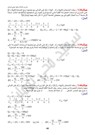 ‫اﻟﻤﺎدة‬ ‫ﻣﺪرس‬‫ﺗﻮﻣﺎن‬ ‫ﻣﺤﻲ‬ ‫ﺳﻌﯿﺪ‬
60
‫ﻣﺜﺎل‬138/‫ﺳﻌﺗﺎن‬‫اﻟﻣﺗ‬ ‫ت‬‫رﺑط‬)C1=3µF , C2=6µF(‫ﺳﻌﺔ‬‫اﻟﻣﺗ‬ ‫ﻊ‬‫وﻣ‬ ‫ﺿﮭﻣﺎ‬‫ﺑﻌ‬ ‫ﻊ‬‫ﻣ‬ ‫واﻟﻲ‬‫اﻟﺗ‬ ‫ﻰ‬‫ﻋﻠ‬)C3=4µF(
‫ﻔﯾﺣﺗﯾﮭﺎ‬ ‫ﺻ‬ ‫ﯾن‬ ‫ﺑ‬ ‫د‬ ‫اﻟﺟﮭ‬ ‫رق‬ ‫ﻓ‬ ‫ﺑﺢ‬ ‫اﺻ‬ ‫ﻰ‬ ‫ﺣﺗ‬ ‫ﺔ‬ ‫اﻟﻛﻠﯾ‬ ‫ﺔ‬ ‫اﻟﻣﺟﻣوﻋ‬ ‫ﺣﻧت‬ ‫ﺷ‬ ‫م‬ ‫ﺛ‬ ‫وازي‬ ‫اﻟﺗ‬ ‫ﻰ‬ ‫ﻋﻠ‬)45V(‫ﺣﻧﺔ‬ ‫ﺷ‬ ‫دار‬ ‫ﻣﻘ‬ ‫ﺎ‬ ‫ﻓﻣ‬
‫ﺑﯾﻧﮭﻣﺎ‬ ‫اﻟﺑﻌد‬ ‫ﻛﺎن‬ ‫اذا‬ ‫اﻻوﻟﻰ‬ ‫اﻟﻣﺗﺳﻌﺔ‬ ‫ﺻﻔﯾﺣﺗﻲ‬ ‫ﺑﯾن‬ ‫اﻟﻛﮭرﺑﺎﺋﻲ‬ ‫اﻟﻣﺟﺎل‬ ‫وﻣﺎ‬ ‫؟‬ ‫ﻣﺗﺳﻌﺔ‬ ‫ﻛل‬)0.2cm(‫؟‬
‫اﻟﺤﻞ‬/
∆VT = ∆V3 = ∆V12 =45V
2
1
6
3
6
12
6
1
3
1
C
1
C
1
C
1
2112
==
+
=+=+= ⇒ C12=2µF
Q3 =C3 . ∆V3 =4 × 45 =180µC , Q12=C12 . ∆V12 = 2 × 45 =90µC = Q1 = Q2
V30
3
90
C
Q
V
1
1
1
===∆
m/V15000
102.0
30
d
V
E 2
1
1 =
×
=
∆
= −
‫ﻣﺜﺎل‬139/‫ﺳﻌﺗﺎن‬‫اﻟﻣﺗ‬ ‫ت‬‫رﺑط‬)C1=3µF , C2=6µF(‫واﻟﻲ‬‫اﻟﺗ‬ ‫ﻰ‬‫ﻋﻠ‬‫ﻋ‬ ‫ﺔ‬‫اﻟﻣﺟﻣوﻋ‬ ‫ﻠت‬‫وﺻ‬ ‫م‬‫ﺛ‬ ‫ﺿﮭﻣﺎ‬‫ﺑﻌ‬ ‫ﻊ‬‫ﻣ‬‫ﻰ‬‫ﻠ‬
‫ﻣﺷﺣوﻧﺔ‬ ‫ﺛﺎﻟﺛﺔ‬ ‫ﻣﺗﺳﻌﺔ‬ ‫ﻣﻊ‬ ‫اﻟﺗوازي‬)C3=2µF(‫وﺷﺣﻧﺗﮭﺎ‬)300µC(‫اﻟﺗوﺻﯾل؟‬ ‫ﺑﻌد‬ ‫ﻣﻧﮭﻣﺎ‬ ‫ﻛل‬ ‫ﺟﮭد‬ ‫وﻓرق‬ ‫ﺷﺣﻧﺔ‬ ‫ﻓﻣﺎ‬
‫اﻟﺤﻞ‬/
Q1 = Q2 = Q12 = 0
QT =Q3 + Q12 =300 + 0 =300µC
2
1
6
3
6
12
6
1
3
1
C
1
C
1
C
1
2112
==
+
=+=+= ⇒ C12=2µF
Ceq =C12 + C3 =2 + 2 =4µF
V75
4
300
C
Q
V
eq
T
T ===∆
∆VT = ∆V3 = ∆V12 =75V
Q3 =C3 . ∆V3 =2 × 75 =150µC , Q12 =C12 . ∆V12 =2 × 75 =150µC = Q1 = Q2
V50
3
150
C
Q
V
1
1
1
===∆ , V25
6
150
C
Q
V
2
2
2
===∆
‫ﻣﺜﺎل‬140/‫اﻟﻤﺘﺴﻌﺘﺎن‬ ‫رﺑﻄﺖ‬)C1=2F,C2=4µF(‫ﺖ‬‫رﺑﻄ‬ ‫ﺛﻢ‬ ‫اﻟﺘﻮازي‬ ‫ﻋﻠﻰ‬‫ﺴﻌﺔ‬‫اﻟﻤﺘ‬)C3=3µF(‫ﻮاﻟﻲ‬‫اﻟﺘ‬ ‫ﻰ‬‫ﻋﻠ‬
‫ﻟﻠﻤﺠﻤﻮﻋﺔ‬ ‫اﻟﻜﻠﯿﺔ‬ ‫اﻟﺸﺤﻨﺔ‬ ‫ﺟﻌﻞ‬ ‫ﻣﺴﺘﻤﺮ‬ ‫ﻣﺼﺪر‬ ‫ﻣﻦ‬ ‫اﻟﻤﺠﻤﻮﻋﺔ‬ ‫وﺷﺤﻨﺖ‬ ‫ﻣﻌﮭﻤﺎ‬)300μC(‫اﺣﺴﺐ‬:
1-‫اﻟﺸﺎﺣﻦ‬ ‫اﻟﻤﺼﺪر‬ ‫ﺟﮭﺪ‬ ‫ﻓﺮق‬.2-‫ﻣﺘﺴﻌﺔ‬ ‫ﻛﻞ‬ ‫ﺷﺤﻨﺔ‬.3-‫ﻣﺘﺴﻌﺔ‬ ‫ﻛﻞ‬ ‫ﺟﮭﺪ‬ ‫ﻓﺮق‬.
‫اﻟﺤﻞ‬/
C12 =C1 + C2 =2 + 4=6µF
2
1
6
3
6
21
3
1
6
1
C
1
C
1
C
1
312eq
==
+
=+=+= ⇒ Ceq =2µF
V150
2
300
C
Q
V
eq
T
T ===∆
QT = Q3 = Q12 =300µC
V50
6
300
C
Q
V
12
12
12
===∆
∆V12 = ∆V1 = ∆V2 =50V (‫)ﺗﻮازي‬ , V100
3
300
C
Q
V
3
3
3
===∆
 