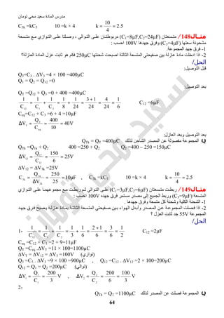 ‫اﻟﻤﺎدة‬ ‫ﻣﺪرس‬‫ﺗﻮﻣﺎن‬ ‫ﻣﺤﻲ‬ ‫ﺳﻌﯿﺪ‬
64
C3k =kC3 ⇒ 10 =k × 4 ⇒ 5.2
4
10
k ==
‫ﻣﺜــﺎل‬148/‫ﺴﻌﺘﺎن‬ ‫ﻣﺘ‬)C1=8µF,C2=24µF(‫ﻮاﻟﻲ‬ ‫اﻟﺘ‬ ‫ﻰ‬ ‫ﻋﻠ‬ ‫ﺎن‬ ‫ﻣﺮﺑﻮطﺘ‬،‫ﺴﻌﺔ‬ ‫ﻣﺘ‬ ‫ﻊ‬ ‫ﻣ‬ ‫ﻮازي‬ ‫اﻟﺘ‬ ‫ﻰ‬ ‫ﻋﻠ‬ ‫ﻠﺘﺎ‬ ‫وﺻ‬
‫ﺳﻌﺘﮭﺎ‬ ‫ﻣﺸﺤﻮﻧﺔ‬)C3=4µF(‫ﺟﮭﺪھﺎ‬ ‫وﻓﺮق‬100V‫اﺣﺴﺐ‬:
1-‫اﻟﻤﺠﻤﻮﻋﺔ‬ ‫ﺟﮭﺪ‬ ‫ﻓﺮق‬.
2-‫ﺷﺤﻨﺘﮭﺎ‬ ‫اﺻﺒﺤﺖ‬ ‫اﻟﺜﺎﻟﺜﺔ‬ ‫اﻟﻤﺘﺴﻌﺔ‬ ‫ﺻﻔﯿﺤﺘﻲ‬ ‫ﺑﯿﻦ‬ ‫ﻋﺎزﻟﺔ‬ ‫ﻣﺎدة‬ ‫ادﺧﻠﺖ‬ ‫اذا‬250µC‫اﻟﻌﺎ‬ ‫اﻟﻤﺎدة‬ ‫ﻋﺰل‬ ‫ﺛﺎﺑﺖ‬ ‫ھﻮ‬ ‫ﻓﻜﻢ‬‫زﻟﺔ؟‬
‫اﻟﺤﻞ‬/
‫اﻟﺘﻮﺻﯿﻞ‬ ‫ﻗﺒﻞ‬:
Q3=C3 . ∆V3 =4 × 100 =400µC
Q1 = Q2 = Q12 =0
‫اﻟﺘﻮﺻﯿﻞ‬ ‫ﺑﻌﺪ‬:
QT =Q12 + Q3 =0 + 400 =400µC
6
1
24
4
24
13
24
1
8
1
C
1
C
1
C
1
2112
==
+
=+=+= ⇒ C12 =6µF
Ceq=C12 + C3 =6 + 4 =10µF
V40
10
400
C
Q
V
eq
T
T ===∆
‫اﻟﻌﺎزل‬ ‫وﺑﻌﺪ‬ ‫اﻟﺘﻮﺻﯿﻞ‬ ‫ﺑﻌﺪ‬:
Q‫ﻟﺬﻟﻚ‬ ‫اﻟﺸﺎﺣﻦ‬ ‫اﻟﻤﺼﺪر‬ ‫ﻋﻦ‬ ‫ﻣﻔﺼﻮﻟﺔ‬ ‫اﻟﻤﺠﻤﻮﻋﺔ‬QTk = QT =400µC
QTk =Q1k + Q2 ⇒ 400 =250 + Q2 ⇒ Q2 =400 – 250 =150µC
V25
6
150
C
Q
V
12
12
12
===∆
∆V12 = ∆V3k =25V
F10
25
250
V
Q
C
k3
k3
k3
µ==
∆
= , C3k =kC3 ⇒ 10 =k × 4 ⇒ 5.2
4
10
k ==
‫ﻣﺜــﺎل‬149/‫ﺴﻌﺘﺎن‬ ‫ﻣﺘ‬ ‫ﺖ‬ ‫رﺑﻄ‬)C1=3µF,C2=6µF(‫رﺑﻄ‬ ‫ﻢ‬ ‫ﺛ‬ ‫ﻮاﻟﻲ‬ ‫اﻟﺘ‬ ‫ﻰ‬ ‫ﻋﻠ‬‫ﺖ‬‫ﻮازي‬ ‫اﻟﺘ‬ ‫ﻰ‬ ‫ﻋﻠ‬ ‫ﺎ‬ ‫ﻣﺠﻤﻮﻋﮭﻤ‬ ‫ﻊ‬ ‫ﻣ‬
‫اﻟﻤﺘﺴﻌﺔ‬)C3=9µF(‫إﻟﻰ‬ ‫اﻟﺠﻤﯿﻊ‬ ‫ورﺑﻂ‬‫ﻣﺴﺘﻤﺮ‬ ‫ﻣﺼﺪر‬‫ﺟﮭﺪ‬ ‫ﻓﺮق‬‫ه‬100V‫ا‬‫ﺣﺴﺐ‬:
1-‫ﺟﮭﺪھﺎ‬ ‫وﻓﺮق‬ ‫ﻣﺘﺴﻌﺔ‬ ‫ﻛﻞ‬ ‫وﺷﺤﻨﺔ‬ ‫اﻟﻜﻠﯿﺔ‬ ‫اﻟﺸﺤﻨﺔ‬.
2-‫ﺪ‬ ‫ﺟﮭ‬ ‫ﺮق‬‫ﻓ‬ ‫ﺼﺒﺢ‬ ‫ﯾ‬ ‫ﺔ‬ ‫ﻋﺎزﻟ‬ ‫ﺎدة‬‫ﺑﻤ‬ ‫ﺔ‬ ‫اﻟﺜﺎﻟﺜ‬ ‫ﺴﻌﺔ‬ ‫اﻟﻤﺘ‬ ‫ﻔﯿﺤﺘﻲ‬‫ﺻ‬ ‫ﯿﻦ‬ ‫ﺑ‬ ‫ﻮاء‬‫اﻟﮭ‬ ‫ﺪل‬ ‫وأﺑ‬ ‫ﺼﺪر‬ ‫اﻟﻤ‬ ‫ﻦ‬ ‫ﻋ‬ ‫ﺔ‬ ‫اﻟﻤﺠﻤﻮﻋ‬ ‫ﺼﻠﺖ‬‫ﻓ‬ ‫اذا‬
‫اﻟﻤﺠﻤﻮﻋﺔ‬55V‫؟‬ ‫اﻟﻌﺰل‬ ‫ﺛﺎﺑﺖ‬ ‫ﺟﺪ‬
‫اﻟﺤﻞ‬/
1-
2
1
6
3
6
12
6
1
3
1
C
1
C
1
C
1
2112
==
+
=+=+= ⇒ C12 =2µF
Ceq =C12 + C3 =2 + 9=11µF
QT =Ceq .∆VT =11 × 100=1100µC
∆VT = ∆V12 = ∆V3 =100V (‫)ﺗﻮازي‬
Q3 =C3 . ∆V3 =9 × 100 =900µC , Q12 =C12 . ∆V12 =2 × 100=200µC
Q12 = Q1 = Q2 =200µC (‫)ﺗﻮاﻟﻲ‬
V
3
200
C
Q
V
1
1
1
==∆ , V
3
100
6
200
C
Q
V
2
2
2
===∆
2-
Q‫ﻟﺬﻟﻚ‬ ‫اﻟﻤﺼﺪر‬ ‫ﻋﻦ‬ ‫ﻓﺼﻠﺖ‬ ‫اﻟﻤﺠﻤﻮﻋﺔ‬QTk = QT =1100µC
 