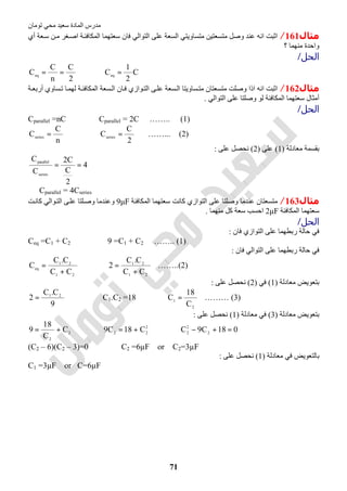 ‫اﻟﻤﺎدة‬ ‫ﻣﺪرس‬‫ﺗﻮﻣﺎن‬ ‫ﻣﺤﻲ‬ ‫ﺳﻌﯿﺪ‬
71
‫ﻣﺜﺎل‬161/‫أي‬ ‫ﻌﺔ‬‫ﺳ‬ ‫ﻦ‬‫ﻣ‬ ‫ﻐﺮ‬‫اﺻ‬ ‫ﺔ‬‫اﻟﻤﻜﺎﻓﺌ‬ ‫ﺳﻌﺘﮭﻤﺎ‬ ‫ﻓﺎن‬ ‫اﻟﺘﻮاﻟﻲ‬ ‫ﻋﻠﻰ‬ ‫اﻟﺴﻌﺔ‬ ‫ﻣﺘﺴﺎوﯾﺘﻲ‬ ‫ﻣﺘﺴﻌﺘﯿﻦ‬ ‫وﺻﻞ‬ ‫ﻋﻨﺪ‬ ‫اﻧﮫ‬ ‫اﺛﺒﺖ‬
‫؟‬ ‫ﻣﻨﮭﻤﺎ‬ ‫واﺣﺪة‬
‫اﻟﺤﻞ‬/
2
C
n
C
Ceq == ⇒ C
2
1
Ceq =
‫ﻣﺜﺎل‬162/‫ﺔ‬‫أرﺑﻌ‬ ‫ﺴﺎوي‬‫ﺗ‬ ‫ﺎ‬‫ﻟﮭﻤ‬ ‫ﺔ‬‫اﻟﻤﻜﺎﻓﺌ‬ ‫ﺴﻌﺔ‬‫اﻟ‬ ‫ﺎن‬‫ﻓ‬ ‫ﻮازي‬‫اﻟﺘ‬ ‫ﻰ‬‫ﻋﻠ‬ ‫ﺴﻌﺔ‬‫اﻟ‬ ‫ﺴﺎوﯾﺘﺎ‬‫ﻣﺘ‬ ‫ﻣﺘﺴﻌﺘﺎن‬ ‫وﺻﻠﺖ‬ ‫اذا‬ ‫اﻧﮫ‬ ‫اﺛﺒﺖ‬
‫اﻟﺘﻮاﻟﻲ‬ ‫ﻋﻠﻰ‬ ‫وﺻﻠﺘﺎ‬ ‫ﻟﻮ‬ ‫اﻟﻤﻜﺎﻓﺌﺔ‬ ‫ﺳﻌﺘﮭﻤﺎ‬ ‫أﻣﺜﺎل‬.
‫اﻟﺤﻞ‬/
Cparallel =nC ⇒ Cparallel = 2C …….. (1)
n
C
Cseries = ⇒
2
C
Cseries = ……... (2)
‫ﻣﻌﺎدﻟﺔ‬ ‫ﺑﻘﺴﻤﺔ‬)1(‫ﻋﻠﻰ‬)2(‫ﻋﻠﻰ‬ ‫ﻧﺤﺼﻞ‬:
4
2
C
C2
C
C
series
parallel
==
∴ Cparallel = 4Cseries
‫ﻣﺜﺎل‬163/‫و‬ ‫ﻋﻨﺪﻣﺎ‬ ‫ﻣﺘﺴﻌﺘﺎن‬‫اﻟﻤﻜﺎﻓﺌﺔ‬ ‫ﺳﻌﺘﮭﻤﺎ‬ ‫ﻛﺎﻧﺖ‬ ‫اﻟﺘﻮازي‬ ‫ﻋﻠﻰ‬ ‫ﺻﻠﺘﺎ‬9μF‫ﺖ‬‫ﻛﺎﻧ‬ ‫ﻮاﻟﻲ‬‫اﻟﺘ‬ ‫ﻰ‬‫ﻋﻠ‬ ‫ﻠﺘﺎ‬‫وﺻ‬ ‫وﻋﻨﺪﻣﺎ‬
‫اﻟﻤﻜﺎﻓﺌﺔ‬ ‫ﺳﻌﺘﮭﻤﺎ‬2μF‫ﻣﻨﮭﻤﺎ‬ ‫ﻛﻞ‬ ‫ﺳﻌﺔ‬ ‫اﺣﺴﺐ‬.
‫اﻟﺤﻞ‬/
‫ﻓﺎن‬ ‫اﻟﺘﻮازي‬ ‫ﻋﻠﻰ‬ ‫رﺑﻄﮭﻤﺎ‬ ‫ﺣﺎﻟﺔ‬ ‫ﻓﻲ‬:
Ceq =C1 + C2 ⇒ 9 =C1 + C2 …….. (1)
‫ﻓﺎن‬ ‫اﻟﺘﻮاﻟﻲ‬ ‫ﻋﻠﻰ‬ ‫رﺑﻄﮭﻤﺎ‬ ‫ﺣﺎﻟﺔ‬ ‫ﻓﻲ‬:
21
21
eq
CC
C.C
C
+
= ⇒
21
21
CC
C.C
2
+
= ……..(2)
‫ﻣﻌﺎدﻟﺔ‬ ‫ﺑﺘﻌﻮﯾﺾ‬)1(‫ﻓﻲ‬)2(‫ﻋﻠﻰ‬ ‫ﻧﺤﺼﻞ‬:
9
C.C
2 21
= ⇒ C1.C2 =18 ⇒
2
1
C
18
C = ……… (3)
‫ﻣﻌﺎدﻟﺔ‬ ‫ﺑﺘﻌﻮﯾﺾ‬)3(‫ﻣﻌﺎدﻟﺔ‬ ‫ﻓﻲ‬)1(‫ﻋﻠﻰ‬ ‫ﻧﺤﺼﻞ‬:
2
2
C
C
18
9 += ⇒ 2
22
C18C9 += ⇒ 018C9C 2
2
2
=+−
(C2 – 6)(C2 – 3)=0 ⇒ C2 =6µF or C2=3µF
‫ﻣﻌﺎدﻟﺔ‬ ‫ﻓﻲ‬ ‫ﺑﺎﻟﺘﻌﻮﯾﺾ‬)1(‫ﻋﻠﻰ‬ ‫ﻧﺤﺼﻞ‬:
C1 =3µF or C=6µF
 