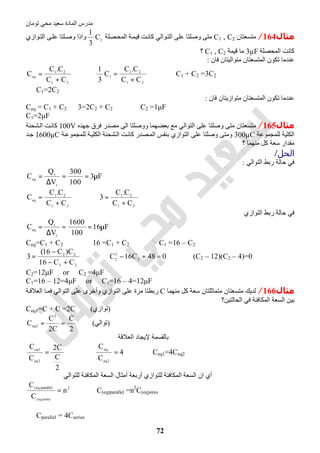 ‫اﻟﻤﺎدة‬ ‫ﻣﺪرس‬‫ﺗﻮﻣﺎن‬ ‫ﻣﺤﻲ‬ ‫ﺳﻌﯿﺪ‬
72
‫ﻣﺜﺎل‬164/‫ﻣﺘﺴﻌﺘﺎن‬C1 , C2‫ﺼﻠﺔ‬‫اﻟﻤﺤ‬ ‫ﺔ‬‫ﻗﯿﻤ‬ ‫ﺖ‬‫ﻛﺎﻧ‬ ‫ﻮاﻟﻲ‬‫اﻟﺘ‬ ‫ﻋﻠﻰ‬ ‫وﺻﻠﺘﺎ‬ ‫ﻣﺘﻰ‬1C
3
1
‫ﻮازي‬‫اﻟﺘ‬ ‫ﻰ‬‫ﻋﻠ‬ ‫ﻠﺘﺎ‬‫وﺻ‬ ‫واذا‬
‫اﻟﻤﺤﺼﻠﺔ‬ ‫ﻛﺎﻧﺖ‬3µF‫ﻗﯿﻤﺔ‬ ‫ﻣﺎ‬C1 , C2‫؟‬
‫ﻓﺎن‬ ‫ﻣﺘﻮاﻟﯿﺘﺎن‬ ‫اﻟﻤﺘﺴﻌﺘﺎن‬ ‫ﺗﻜﻮن‬ ‫ﻋﻨﺪﻣﺎ‬:
21
21
eq
CC
C.C
C
+
= ⇒
21
21
1
CC
C.C
C
3
1
+
= ⇒ C1 + C2 =3C2
∴ C1=2C2
‫ﻓﺎن‬ ‫ﻣﺘﻮازﯾﺘﺎن‬ ‫اﻟﻤﺘﺴﻌﺘﺎن‬ ‫ﺗﻜﻮن‬ ‫ﻋﻨﺪﻣﺎ‬:
Ceq = C1 + C2 3=2C2 + C2 ⇒ C2 =1μF
C1=2μF
‫ﻣﺜﺎل‬165/‫ﺟﮭﺪه‬ ‫ﻓﺮق‬ ‫ﻣﺼﺪر‬ ‫اﻟﻰ‬ ‫ووﺻﻠﺘﺎ‬ ‫ﺑﻌﻀﮭﻤﺎ‬ ‫ﻣﻊ‬ ‫اﻟﺘﻮاﻟﻲ‬ ‫ﻋﻠﻰ‬ ‫وﺻﻠﺘﺎ‬ ‫ﻣﺘﻰ‬ ‫ﻣﺘﺴﻌﺘﺎن‬100V‫ﺸﺤﻨﺔ‬‫اﻟ‬ ‫ﺖ‬‫ﻛﺎﻧ‬
‫ﻟﻠﻤﺠﻤﻮﻋﺔ‬ ‫اﻟﻜﻠﯿﺔ‬300µC‫ﺔ‬‫ﻟﻠﻤﺠﻤﻮﻋ‬ ‫ﺔ‬‫اﻟﻜﻠﯿ‬ ‫ﺸﺤﻨﺔ‬‫اﻟ‬ ‫ﺖ‬‫ﻛﺎﻧ‬ ‫ﺼﺪر‬‫اﻟﻤ‬ ‫ﺑﻨﻔﺲ‬ ‫اﻟﺘﻮازي‬ ‫ﻋﻠﻰ‬ ‫وﺻﻠﺘﺎ‬ ‫وﻣﺘﻰ‬1600µC‫ﺪ‬‫ﺟ‬
‫؟‬ ‫ﻣﻨﮭﻤﺎ‬ ‫ﻛﻞ‬ ‫ﺳﻌﺔ‬ ‫ﻣﻘﺪار‬
‫اﻟﺤﻞ‬/
‫اﻟﺘﻮاﻟﻲ‬ ‫رﺑﻂ‬ ‫ﺣﺎﻟﺔ‬ ‫ﻓﻲ‬:
F3
100
300
V
Q
C
t
t
eq
µ==
∆
=
21
21
eq
CC
C.C
C
+
= ⇒
21
21
CC
C.C
3
+
=
‫اﻟﺘﻮازي‬ ‫رﺑﻂ‬ ‫ﺣﺎﻟﺔ‬ ‫ﻓﻲ‬
F16
100
1600
V
Q
C
t
t
eq
µ==
∆
=
Ceq=C1 + C2 ⇒ 16 =C1 + C2 ⇒ C1 =16 – C2
22
22
CC16
C)C16(
3
+−
−
= ⇒ 048C16C 2
2
2
=+− ⇒ (C2 – 12)(C2 – 4)=0
C2=12μF or C2 =4μF
C1=16 – 12=4μF or C1=16 – 4=12μF
‫ﻣﺜﺎل‬166/‫ﻣﻨﮭﻤﺎ‬ ‫ﻛﻞ‬ ‫ﺳﻌﺔ‬ ‫ﻣﺘﻤﺎﺛﻠﺘﺎن‬ ‫ﻣﺘﺴﻌﺘﺎن‬ ‫ﻟﺪﯾﻚ‬C‫ﻣﺮة‬ ‫رﺑﻄﺘﺎ‬‫ﺔ‬‫اﻟﻌﻼﻗ‬ ‫ﺎ‬‫ﻓﻤ‬ ‫اﻟﺘﻮاﻟﻲ‬ ‫ﻋﻠﻰ‬ ‫وأﺧﺮى‬ ‫اﻟﺘﻮازي‬ ‫ﻋﻠﻰ‬
‫اﻟﺤﺎﻟﺘﯿﻦ؟‬ ‫ﻓﻲ‬ ‫اﻟﻤﻜﺎﻓﺌﺔ‬ ‫اﻟﺴﻌﺔ‬ ‫ﺑﯿﻦ‬
Ceq1=C + C =2C (‫)ﺗﻮازي‬
2
C
C2
C
C
2
2eq == (‫)ﺗﻮاﻟﻲ‬
‫اﻟﻌﻼﻗﺔ‬ ‫ﻹﯾﺠﺎد‬ ‫ﺑﺎﻟﻘﺴﻤﺔ‬
2
C
C2
C
C
2eq
1eq
= ⇒ 4
C
C
2eq
eq1
= ⇒ Ceq1=4Ceq2
‫ﻟﻠﺘﻮاﻟﻲ‬ ‫اﻟﻤﻜﺎﻓﺌﺔ‬ ‫اﻟﺴﻌﺔ‬ ‫أﻣﺜﺎل‬ ‫أرﺑﻌﺔ‬ ‫ﻟﻠﺘﻮازي‬ ‫اﻟﻤﻜﺎﻓﺌﺔ‬ ‫اﻟﺴﻌﺔ‬ ‫ان‬ ‫أي‬
2
sires)eq(
parallel)eq(
n
C
C
= ⇒ C(eq)parallel =n2
C(eq)sires
∴ Cparallel = 4Cseries
 