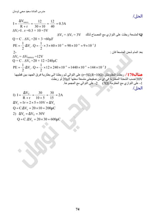 ‫اﻟﻤﺎدة‬ ‫ﻣﺪرس‬‫ﺗﻮﻣﺎن‬ ‫ﻣﺤﻲ‬ ‫ﺳﻌﯿﺪ‬
74
‫اﻟﺤﻞ‬/
A3.0
40
12
1030
12
rR
V
I
battery
==
+
=
+
∆
=
∆Vr=I . r =0.3 × 10 =3V
Q‫رﺑﻄ‬ ‫اﻟﻤﺘﺴﻌﺔ‬‫ﺖ‬‫ﻟﺬﻟﻚ‬ ‫اﻟﻤﺼﺒﺎح‬ ‫ﻣﻊ‬ ‫اﻟﺘﻮازي‬ ‫ﻋﻠﻰ‬∆Vc = ∆Vr = 3V
Q = C . ∆Vc =20 × 3 =60µF
J109109010603
2
1
Q.V
2
1
PE 566
c
−−−
×=×=×××=∆=
‫اﺗﻤﺎ‬ ‫ﺑﻌﺪ‬‫ﻓﺎن‬ ‫اﻟﻤﺘﺴﻌﺔ‬ ‫ﺷﺤﻦ‬ ‫م‬:2-
∆Vc = ∆Vbattery =12V
Q = C . ∆Vc =20 × 12 =240µC
J101441014401024012
2
1
Q.V
2
1
PE 566
c
−−−
×=×=×××=∆=
‫ﻣﺜﺎل‬170/‫اﻟﻤﻘﺎوﻣﺘﺎن‬ ‫رﺑﻄﺖ‬)r=5Ω,R=10Ω(‫اﻟ‬ ‫ﺎ‬‫رﺑﻄﺘ‬ ‫ﻢ‬‫ﺛ‬ ‫اﻟﺘﻮاﻟﻲ‬ ‫ﻋﻠﻰ‬‫ﺎ‬‫ﻗﻄﺒﯿﮭ‬ ‫ﯿﻦ‬‫ﺑ‬ ‫ﺪ‬‫اﻟﺠﮭ‬ ‫ﺮق‬‫ﻓ‬ ‫ﺔ‬‫ﺑﻄﺎرﯾ‬ ‫ﻰ‬
30V‫ﻓﻲ‬ ‫اﻟﻤﺨﺘﺰﻧﺔ‬ ‫اﻟﺸﺤﻨﺔ‬ ‫اﺣﺴﺐ‬‫اي‬‫ﺳﻌﺘﮭﺎ‬ ‫ﻣﺘﺴﻌﺔ‬ ‫ﺻﻔﯿﺤﺘﻲ‬ ‫ﻣﻦ‬20µF‫رﺑﻄﺖ‬ ‫ﻟﻮ‬
1-‫اﻟﻤﻘﺎوﻣﺔ‬ ‫ﻣﻊ‬ ‫اﻟﺘﻮازي‬ ‫ﻋﻠﻰ‬)5Ω(2-‫اﻟﻤﺠﻤﻮﻋﺔ‬ ‫ﻣﻊ‬ ‫اﻟﺘﻮاﻟﻲ‬ ‫ﻋﻠﻰ‬.
‫اﻟﺤﻞ‬/
C6003020V.CQ
V30VV)2
C2001020V.CQ
VV1052rIV
A2
15
30
510
30
rR
V
I)1
c
Tc
c
cr
T
µ=×=∆=∴
=∆=∆
µ=×=∆=
∆==×==∆
==
+
=
+
∆
=
 