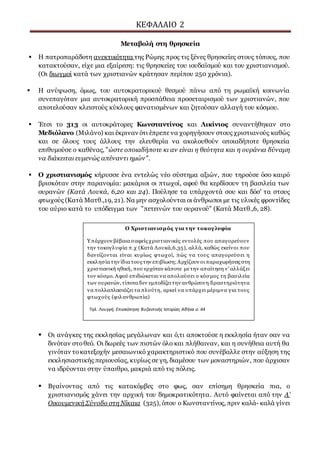 ΚΕΦΑΛΑΙΟ 2
Μεταβολή στη θρησκεία
 Η πατροπαράδοτη ανεκτικότητα της Ρώμης προς τις ξένες θρησκείες στους τόπους, που
κατακτούσαν, είχε μια εξαίρεση: τις θρησκείες του ιουδαϊσμού και του χριστιανισμού.
(Οι διωγμοί κατά των χριστιανών κράτησαν περίπου 250 χρόνια).
 Η ανύψωση, όμως, του αυτοκρατορικού θεσμού πάνω από τη ρωμαϊκή κοινωνία
συνεπαγόταν μια αυτοκρατορική προσπάθεια προσεταιρισμού των χριστιανών, που
αποτελούσαν κλειστούς κύκλους φανατισμένων και ζητούσαν αλλαγή του κόσμου.
 Έτσι το 313 οι αυτοκράτορες Κωνσταντίνος και Λικίνιος συναντήθηκαν στο
Μεδιόλανο (Μιλάνο) και έκριναν ότι έπρεπε να χορηγήσουν στους χριστιανούς καθώς
και σε όλους τους άλλους την ελευθερία να ακολουθούν οποιαδήποτε θρησκεία
επιθυμούσε ο καθένας, "ώστε οποιαδήποτε κι αν είναι η θεότητα και η ουράνια δύναμη
να διάκειται ευμενώς απέναντι ημών".
 Ο χριστιανισμός κήρυσσε ένα εντελώς νέο σύστημα αξιών, που τηρούσε όσο καιρό
βρισκόταν στην παρανομία: μακάριοι οι πτωχοί, αφού θα κερδίσουν τη βασιλεία των
ουρανών (Κατά Λουκά, 6,20 και 24). Πούλησε τα υπάρχοντά σου και δόσ' τα στους
φτωχούς (Κατά Ματθ.,19, 21). Να μην ασχολούνται οι άνθρωποι με τις υλικές φροντίδες
του αύριο κατά το υπόδειγμα των "πετεινών του ουρανού" (Κατά Ματθ.,6, 28).
 Οι ανάγκες της εκκλησίας μεγάλωναν και ό,τι αποκτούσε η εκκλησία ήταν σαν να
δινόταν στοθεό. Οι δωρεές των πιστών όλο και πλήθαιναν, και η συνήθεια αυτή θα
γινόταν τοκατεξοχήν μεσαιωνικό χαρακτηριστικό που συνέβαλλε στην αύξηση της
εκκλησιαστικής περιουσίας, κυρίως σε γη, διαμέσου των μοναστηριών, που άρχισαν
να ιδρύονται στην ύπαιθρο, μακριά από τις πόλεις.
 Βγαίνοντας από τις κατακόμβες στο φως, σαν επίσημη θρησκεία πια, ο
χριστιανισμός χάνει την αρχική του δημοκρατικότητα. Αυτό φαίνεται από την Α’
Οικουμενική Σύνοδο στη Νίκαια (325), όπου ο Κωνσταντίνος, πριν καλά- καλά γίνει
Ο Χριστιανισμός για την τοκογλυφία
Υ πάρχουν βέβαια σαφείς χριστιανικές εντολές που απαγορεύουν
την τοκογλυφία π.χ (Κατά Λουκά,6,35), αλλά, καθώς εκείνοι που
δανείζονται είναι κυρίως φτωχοί, πώς να τους απαγορεύσει η
εκκλησία την ίδια τους την επιβίωση;Αρχίζουν οι παραχωρήσεις στη
χριστιανική ηθική, που ερχόταν κάποτε μετην απαίτηση ν' αλλάξει
τον κόσμο. Αφού επιδιώκεται να απολαύσει ο κόσμος τη βασιλεία
των ουρανών, τίποτα δεν εμποδίζει την ανθρώπινη δραστηριότητα
να πολλαπλασιάζει τα πλούτη, αρκεί να υπάρχει μέριμνα για τους
φτωχούς (φιλανθρωπία)
Τηλ. Λουγγή, Επισκόπηση Βυζαντινής Ιστορίας Αθήνα σ. 44
 