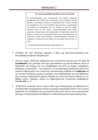 ΚΕΦΑΛΑΙΟ 2
 Αντίθετα δεν έχει ιδιαίτερη σημασία η θέση της Κωνσταντινούπολης σαν
σταυροδρόμι εμπορικών δρομολογίων.
 Από την αρχή, η Κ/Π είχε σχεδιαστεί σαν πρωτεύουσα, όχι σαν μια νέα πόλη. Ο
Ιππόδρομος που χτίστηκε εκεί είχε χωρητικότητα ως 50.000 θέσεων, όπως το
Κολοσσαίο της Ρώμης. Για τον ανεφοδιασμό της Κ/Π με σιτηρά, προορίζεται
ολόκληρη η παραγωγή της Αιγύπτου. Ο αυτοκράτορας Ουάλης θα χτίσει ένα
τεράστιο υδραγωγείο, ενώ ο Ιωάννης ο Χρυσόστομος ανεβάζει τον πληθυσμό της
σε 100.000 κατοίκους, χωρίς να μετρήσει τους ειδωλολάτρες και τους Εβραίους.
Για το φτωχό πληθυσμό θα ισχύσει ο θεσμός των πολιτικών άρτων δωρεάν ως τον
έβδομο αιώνα. Αρχίζουν κιόλας να δημιουργούνται στεγαστικά προβλήματα.
(παραθμ. βιβλ. σ., 7)
 Η Κωνσταντινούπολη είναι η μόνη πόλη της αυτοκρατορίας που βρίσκεται σε
συνεχή άνοδο. Η παρακμή και πτώση των μικρών επαρχιακών πόλεων τον 4ο αιώνα
διοχετεύει τον πληθυσμό τους στις μεγάλες πόλεις και, από κει, στην πρωτεύουσα.
Σύντομα οι λαϊκές μάζες θα αποδειχτούν υπολογίσιμος κοινωνικός παράγοντας.
Η στρατηγική θέση της Κωνσταντινούπολης
Η Κωνσταντινούπολη έχει αντικειμενικά ένα μεγάλο στρατηγικό
πλεονέκτημα από τη θέση της στο Βόσπορο: αν της επιτεθούν από την
Ευρώπη, οι αμυνόμενοι μπορούν να ενισχυθούν από την Ασία, ή ακόμα
να υποχωρήσουν εκεί. Αν της επιτεθούν από την Ασία, οι υπερασπιστές
της μπορούν να ενισχυθούν από την Ευρώπη, γι’ αυτό και πολλοί
ιστορικοί είπαν ότι όσο καιρό η Κωνσταντινούπολη έμενε όρθια,
μπορούσε να ανασυστήσει την αυτοκρατορία. Οι διαπιστώσεις αυτές θα
δείξουν την αξία τους σε περισσότερες από είκοσι εννιά πολιορκίες, και,
ιδιαίτερα, το 1204. Για να υποκύψει η Κωνσταντινούπολη, θα πρέπει να
αποκλειστεί εντελώς από την Ευρώπη και την Ασία, όπως θα γίνει το
1453.
Τηλ. Λουγγή, Επισκόπηση Βυζαντινής Ιστορίας Αθήνα σ. 50
 