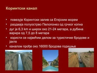 Коринтски канал
• повезује Коринтски залив са Егејским морем
• раздваја полуострво Пелопонез од грчког копна
• дуг је 6,3 km и широк око 21-24 метара, а дубина
варира од 7,5 до 8 метара
• користи се највећим делом за туристичке бродове и
јахте
• каналом прође око 16000 бродова годишње
 