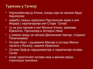 Туризам у Грчкој:
• Најпосећенија је Атина, изнад које се налази брдо
Акрополис
• највећу пажњу привлачи Партенонов храм и кип
Фидија ( најзначајнији кип Старе Грчке)
• ту се још налазе и кип богиње Атине, храмови
Ерехитон, Пропилеја и Аптерос Нике
• у самом граду се налази Дионисиов театар, стадион
Панатинаико
• Острво Крит - рушевине Малије и остаци Минос
палате у Коносу, зидине Ираклион
• Острво Крф је најшумовитије и најзеленије острво
Грчке
• осим туристичког острво има и велико војно-
стратешко значење
 