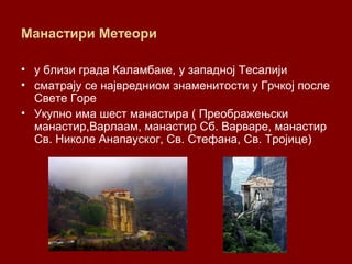 Манастири Метеори
• у близи града Каламбаке, у западној Тесалији
• сматрају се највредниом знаменитости у Грчкој после
Свете Горе
• Укупно има шест манастира ( Преображењски
манастир,Варлаам, манастир Сб. Варваре, манастир
Св. Николе Анапауског, Св. Стефана, Св. Тројице)
 