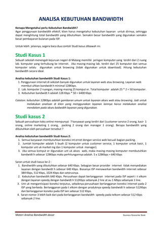 Materi Analisa Bandwidth dasar Business Reseacher Book
ANALISA KEBUTUHAN BANDWIDTH
Kenapa Mengetahui perlu Kebutuhan Bandwidth?
Agar penggunaan bandwidth efektif, klien harus mengetahui kebutuhan layanan untuk dirinya, sehingga
dapat menghitung total bandwidth yang dibutuhkan. Semakin besar bandwidth yang digunakan semakin
besar pembayaran bulanan pada ISP.
Untuk lebih jelasnya, segera baca dua contoh Studi kasus dibawah ini.
Studi Kasus 1
Sebuah sekolah menengah kejuruan negeri di Malang memiliki jaringan komputer yang terdiri dari 2 ruang
lab. komputer yang terhubung ke internet. Jika masing-masing lab. terdiri dari 25 komputer dan semua
komputer selalu digunakan untuk browsing (tidak digunakan untuk download). Hitung kebutuhan
bandwidth secara ideal.
Analisa kebutuhan bandwidth Studi Kasus 1:
1. Penggunaan internet di sekolah banyak digunakan untuk layanan web atau browsing. Layanan web
membut uhkan bandwidt h minimal 128Kbps.
2. Lab. komputer 2 ruangan, masing-masing 25 komput er. Total komputer adalah 25 * 2 = 50 komputer.
3. Kebutuhan bandwidt h adalah 128 Kbps * 50 = 6400 Kbps
Catatan: kebutuhan 128Kbps adalah gambaran umum untuk layanan akses web atau browsing. Jadi untuk
melakukan analisan di klien yang menggunakan layanan lainnya harus melakukan analisa
mendalam pada akses badwidth layanan yang digunakan.
Studi kasus 2
Sebuah perusahaan toko online mempunyai 7 karyawan yang terdiri dari (customer service 2 orang, kasir 1
orang, online marketing 1 orang, packing 2 orang dan manager 1 orang). Berapa bandwidth yang
dibutuhkan oleh perusahaan tersebut ?
Analisa kebutuhan bandwidth Studi Kasus 2:
1. Semua karyawan membutuhkan koneksi int ernet dengan service web kecuali bagian packing.
2. Jumlah komputer adalah 5 buah (2 komputer untuk customer service, 1 komputer untuk kasir, 1
komputer unt uk market ing dan 1 komputer untuk manager).
3. Jika semua komput er digunakan unt uk akses web, maka masing-masing komputer membutuhkan
bandwidt h sebesar 128Kbps maka perhitungannya adalah. 5 x 128Kbps = 640 Kbps
Saran untuk studi kasus ke-2 :
1. Bandiwidth yang dibutuhkan sebesar 640 Kbps. Sebagian besar provider internet tidak menyediakan
layanan dengan bandwidt h sebesar 640 Kbps. Biasanya ISP menawarkan bandwidth internet sebesar
384 Kbps, 512 Kbps, 1024 Kbps dan seterusnya.
2. Kebutuhan bandwidth 640 Kbps. Perusahaan dapat berlangganan internet pada ISP sepert i t elkom
dengan layanan speedy dengan bandwidt h 512Kbps sebanyak 2 line at au 1 Mbps sebanyak 1 line.
3. Unt uk mengantisipasi koneksi terputus, sebaiknya perusahaan berlangganan koneksi internet pada 2
ISP yang berbeda. Berlangganan pada t elkom dengan produknya speedy bandwidt h sebesar 512Kbps
dan berlangganan koneksi pada ISP lain sebesar 512 Kbps.
4. Saran nomor 3 lebih baik dari pada berlangganan bandwidth speedy pada telkom sebesar 512 Kbps
sebanyak 2 line.
 