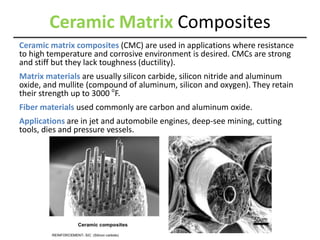 Ceramic Matrix Composites
Ceramic matrix composites (CMC) are used in applications where resistance
to high temperature and corrosive environment is desired. CMCs are strong
and stiff but they lack toughness (ductility).
Matrix materials are usually silicon carbide, silicon nitride and aluminum
oxide, and mullite (compound of aluminum, silicon and oxygen). They retain
their strength up to 3000 o
F.
Fiber materials used commonly are carbon and aluminum oxide.
Applications are in jet and automobile engines, deep-see mining, cutting
tools, dies and pressure vessels.
 