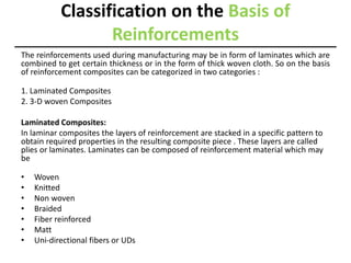 Classification on the Basis of
Reinforcements
The reinforcements used during manufacturing may be in form of laminates which are
combined to get certain thickness or in the form of thick woven cloth. So on the basis
of reinforcement composites can be categorized in two categories :
1. Laminated Composites
2. 3-D woven Composites
Laminated Composites:
In laminar composites the layers of reinforcement are stacked in a specific pattern to
obtain required properties in the resulting composite piece . These layers are called
plies or laminates. Laminates can be composed of reinforcement material which may
be
• Woven
• Knitted
• Non woven
• Braided
• Fiber reinforced
• Matt
• Uni-directional fibers or UDs
 