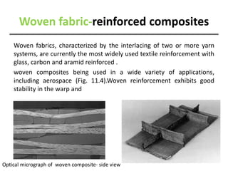 Woven fabric-reinforced composites
Woven fabrics, characterized by the interlacing of two or more yarn
systems, are currently the most widely used textile reinforcement with
glass, carbon and aramid reinforced .
woven composites being used in a wide variety of applications,
including aerospace (Fig. 11.4).Woven reinforcement exhibits good
stability in the warp and
Optical micrograph of woven composite- side view
 