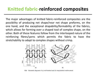 Knitted fabric-reinforced composites
The major advantages of knitted fabric-reinforced composites are the
possibility of producing net shape/near net shape preforms, on the
one hand, and the exceptional drapability/formability of the fabrics,
which allows for forming over a shaped tool of complex shape, on the
other. Both of these features follow from the interlooped nature of the
reinforcing fibres/yarns which permits the fabric to have the
stretchability to adapt to complex shapes without crimp.
 