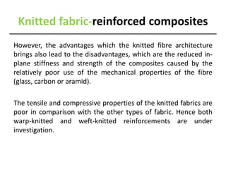 Knitted fabric-reinforced composites
However, the advantages which the knitted fibre architecture
brings also lead to the disadvantages, which are the reduced in-
plane stiffness and strength of the composites caused by the
relatively poor use of the mechanical properties of the fibre
(glass, carbon or aramid).
The tensile and compressive properties of the knitted fabrics are
poor in comparison with the other types of fabric. Hence both
warp-knitted and weft-knitted reinforcements are under
investigation.
 