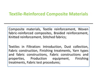 Textile-Reinforced Composite Materials
Composite materials, Textile reinforcement, Woven
fabric-reinforced composites, Braided reinforcement,
Knitted reinforcement, Stitched fabrics;
Textiles in Filtration: Introduction, Dust collection,
Fabric construction, Finishing treatments, Yarn types
and fabric constructions, Fabric constructions and
properties, Production equipment, Finishing
treatments, Fabric test procedures;
 