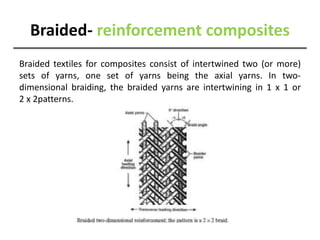 Braided- reinforcement composites
Braided textiles for composites consist of intertwined two (or more)
sets of yarns, one set of yarns being the axial yarns. In two-
dimensional braiding, the braided yarns are intertwining in 1 x 1 or
2 x 2patterns.
 