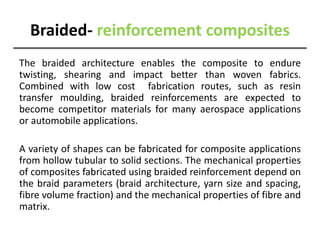 Braided- reinforcement composites
The braided architecture enables the composite to endure
twisting, shearing and impact better than woven fabrics.
Combined with low cost fabrication routes, such as resin
transfer moulding, braided reinforcements are expected to
become competitor materials for many aerospace applications
or automobile applications.
A variety of shapes can be fabricated for composite applications
from hollow tubular to solid sections. The mechanical properties
of composites fabricated using braided reinforcement depend on
the braid parameters (braid architecture, yarn size and spacing,
fibre volume fraction) and the mechanical properties of fibre and
matrix.
 