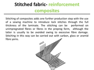 Stitched fabric- reinforcement
composites
Stitching of composites adds one further production step with the use
of a sewing machine to introduce lock stitches through the full
thickness of the laminate. The stitching can be performed on
unimpregnated fibres or fibres in the prepreg form, although the
latter is usually to be avoided owing to excessive fibre damage.
Stitching in this way can be carried out with carbon, glass or aramid
fibre yarns.
 