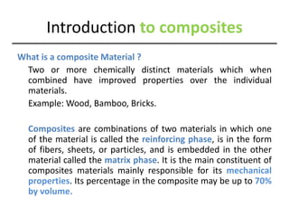 Introduction to composites
What is a composite Material ?
Two or more chemically distinct materials which when
combined have improved properties over the individual
materials.
Example: Wood, Bamboo, Bricks.
Composites are combinations of two materials in which one
of the material is called the reinforcing phase, is in the form
of fibers, sheets, or particles, and is embedded in the other
material called the matrix phase. It is the main constituent of
composites materials mainly responsible for its mechanical
properties. Its percentage in the composite may be up to 70%
by volume.
 