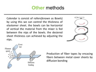 Other methods
Calendar is consist of rollers(known as Bowls)
by using this we can control the thickness of
elastomer sheet. the bowls can be horizontal
of vertical the material from the mixer is fed
between the nips of the bowls. the desiered
sheet thickness can achieved by adjusting the
nips.
Production of fiber tapes by encasing
fibers between metal cover sheets by
diffusion bonding
 