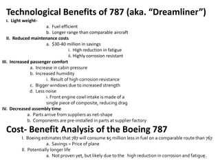 Boeing 787
Technological Benefits of 787 (aka. “Dreamliner”)
I. Light weight-
a. Fuel efficient
b. Longer range than comparable aircraft
II. Reduced maintenance costs
a. $30-40 million in savings
i. High reduction in fatigue
ii. Highly corrosion resistant
III. Increased passenger comfort
a. Increase in cabin pressure
b. Increased humidity
i. Result of high corrosion resistance
c. Bigger windows due to increased strength
d. Less noise
i. Front engine cowl intake is made of a
single piece of composite, reducing drag
IV. Decreased assembly time
a. Parts arrive from suppliers as net-shape
b. Components are pre-installed in parts at supplier factory
Cost- Benefit Analysis of the Boeing 787
I. Boeing estimates that 787 will consume $5 million less in fuel on a comparable route than 767
a. Savings = Price of plane
II. Potentially longer life
a. Not proven yet, but likely due to the high reduction in corrosion and fatigue47
 