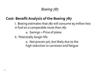 Boeing 787
Cost- Benefit Analysis of the Boeing 787
I. Boeing estimates that 787 will consume $5 million less
in fuel on a comparable route than 767
a. Savings = Price of plane
II. Potentially longer life
a. Not proven yet, but likely due to the
high reduction in corrosion and fatigue
48
 