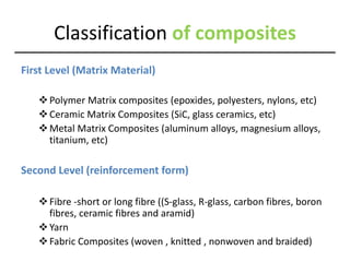 Classification of composites
First Level (Matrix Material)
Polymer Matrix composites (epoxides, polyesters, nylons, etc)
Ceramic Matrix Composites (SiC, glass ceramics, etc)
Metal Matrix Composites (aluminum alloys, magnesium alloys,
titanium, etc)
Second Level (reinforcement form)
Fibre -short or long fibre ((S-glass, R-glass, carbon fibres, boron
fibres, ceramic fibres and aramid)
Yarn
Fabric Composites (woven , knitted , nonwoven and braided)
 