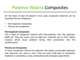 Polymer Matrix Composites
On the basis of type of polymer resin used, composite materials can be
classified into two categories.
• Thermoplastic Composites
• Thermo-set Composites
Thermoplastic Composites:
This is type of composite material with thermoplastic resin like polyester,
HDPE etc. They are lesser used as high-tech materials due to their higher
viscosity which cause problem during their penetration into the
reinforcement.
Thermo-set Composites:
In these composites thermo-set polymers like epoxy, unsaturated polyester
and vinyl-ester are used as resin. They are most used type of composites
materials in automotive, naval, aeronautical and aerospace applications.
 