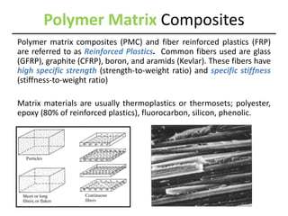 Polymer Matrix Composites
Polymer matrix composites (PMC) and fiber reinforced plastics (FRP)
are referred to as Reinforced Plastics. Common fibers used are glass
(GFRP), graphite (CFRP), boron, and aramids (Kevlar). These fibers have
high specific strength (strength-to-weight ratio) and specific stiffness
(stiffness-to-weight ratio)
Matrix materials are usually thermoplastics or thermosets; polyester,
epoxy (80% of reinforced plastics), fluorocarbon, silicon, phenolic.
 