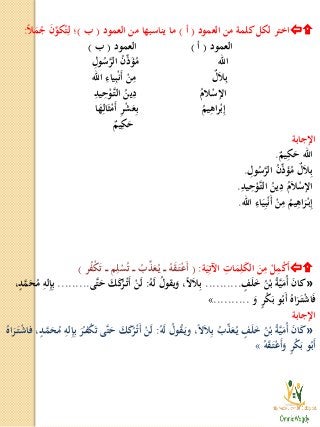 ‫العمود‬ ‫من‬ ‫كلمة‬‫لكل‬ ‫اختر‬(‫أ‬)‫العمود‬ ‫من‬ ‫يناسبها‬ ‫ما‬(‫ب‬)‫ا‬‫ل‬َ‫م‬ُ‫ج‬ َ‫ن‬ِّ‫كو‬ُ‫ت‬ِ‫ل‬ ‫؛‬:
‫العمود‬(‫أ‬)‫العمود‬(‫ب‬)
‫اهلل‬ِ‫ول‬ُ‫س‬َّ‫الر‬ ُ‫ن‬ِّ‫ذ‬َ‫ؤ‬ُ‫م‬
ٌ‫ل‬َ‫ل‬ِ‫ب‬‫اهلل‬ ِ‫ياء‬ِ‫ب‬ْ‫ن‬َ‫أ‬ ْ‫ن‬ِ‫م‬
ُ‫لم‬ْ‫اإلس‬ِ‫يد‬ِ‫ح‬ْ‫َّو‬‫ـ‬‫ت‬‫ال‬ ُ‫ين‬ِ‫د‬
ُ‫يم‬ِ‫اه‬‫ر‬ْ‫ب‬ِ‫إ‬‫ا‬َ‫ه‬ِ‫ال‬َ‫ث‬ْ‫َم‬‫أ‬ ِ‫ر‬ْ‫ش‬َ‫ع‬ِ‫ب‬
ٌ‫يم‬ِ‫ك‬َ‫ح‬
‫اإلجابة‬
ٌ‫يم‬ِ‫ك‬َ‫ح‬ ‫اهلل‬.
ِ‫ول‬ُ‫س‬َّ‫الر‬ ُ‫ن‬ِّ‫ذ‬َ‫ؤ‬ُ‫م‬ ٌ‫ل‬َ‫ل‬ِ‫ب‬.
ِ‫يد‬ِ‫ح‬ْ‫َّو‬‫ـ‬‫ت‬‫ال‬ ُ‫ين‬ِ‫د‬ ُ‫م‬َ‫ل‬ْ‫اإلس‬.
‫اهلل‬ ِ‫اء‬َ‫ي‬ِ‫ب‬ْ‫ن‬َ‫أ‬ ْ‫ن‬ِ‫م‬ ُ‫يم‬ِ‫اه‬َ‫ر‬ْ‫ـ‬‫ب‬ِ‫إ‬.
‫ة‬َ‫ي‬ِ‫اآلت‬ ِ‫ات‬َ‫م‬ِ‫ل‬َ‫ك‬‫ال‬ َ‫ن‬ِ‫م‬ ْ‫ل‬ِ‫م‬ْ‫ك‬َ‫أ‬:(‫ر‬ُ‫ف‬ْ‫ك‬َ‫ت‬ ‫ـ‬‫ـ‬‫ـ‬ ‫م‬ِ‫ل‬ْ‫س‬ُ‫ت‬ ‫ـ‬‫ـ‬‫ـ‬ ُ‫ب‬ِّ‫ذ‬َ‫ع‬ُ‫ـ‬‫ي‬ ‫ـ‬‫ـ‬‫ـ‬ ُ‫ه‬َ‫ق‬َ‫ـ‬‫ت‬ْ‫ع‬َ‫أ‬)
»‫ف‬َ‫ل‬َ‫خ‬ ُ‫ن‬ْ‫ب‬ ُ‫ة‬َّ‫ي‬َ‫ُم‬‫أ‬ َ‫ن‬‫كا‬..........ُ‫ه‬َ‫ل‬ ُ‫يقول‬َ‫و‬ ،‫ا‬‫ال‬َ‫ل‬ِ‫ب‬:‫َّى‬‫ت‬َ‫ح‬ َ‫ك‬َ‫ك‬ُ‫ر‬ْ‫ـ‬‫ت‬َ‫أ‬ ْ‫ن‬َ‫ل‬.........،‫د‬َّ‫م‬َ‫ح‬ُ‫م‬ ِ‫له‬ِ‫إ‬ِ‫ب‬
َ‫و‬ ‫ر‬ْ‫ك‬َ‫ب‬ ‫و‬ُ‫َب‬‫أ‬ ُ‫اه‬َ‫ر‬َ‫ـ‬‫ت‬ْ‫ش‬‫ا‬َ‫ف‬..........»
‫اإلجابة‬
»ُ‫ه‬َ‫ل‬ ُ‫ول‬ُ‫ق‬َ‫ـ‬‫ي‬‫و‬ ،‫ا‬‫ال‬َ‫ل‬ِ‫ب‬ ُ‫ب‬ِّ‫ذ‬َ‫ع‬ُ‫ـ‬‫ي‬ ‫ف‬َ‫ل‬َ‫خ‬ ُ‫ن‬ْ‫ب‬ ُ‫ة‬َّ‫ي‬َ‫ُم‬‫أ‬ َ‫ن‬‫ا‬َ‫ك‬:ُ‫اه‬َ‫ر‬َ‫ـ‬‫ت‬ْ‫ش‬‫فا‬ ،‫ـد‬َّ‫م‬َ‫ح‬ُ‫م‬ ِ‫له‬ِ‫إ‬ِ‫ب‬ َ‫ر‬ُ‫ـ‬‫ف‬ْ‫ك‬َ‫ت‬ ‫َّى‬‫ت‬َ‫ح‬ َ‫ك‬َ‫ك‬ُ‫ر‬ْ‫ـ‬‫ت‬َ‫أ‬ ْ‫ن‬َ‫ل‬
ُ‫ه‬َ‫ق‬َ‫ـ‬‫ت‬ْ‫ع‬َ‫أ‬َ‫و‬ ‫ر‬ْ‫ك‬َ‫ب‬ ‫و‬ُ‫َب‬‫أ‬»
 