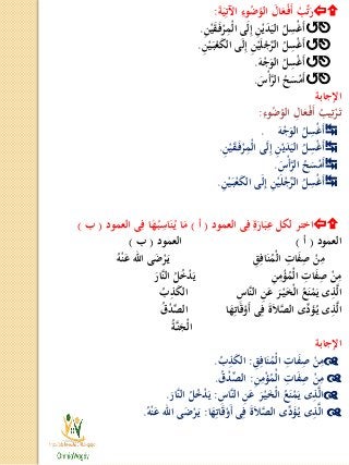 َ‫ة‬َ‫ي‬ِ‫اآلت‬ ِ‫وء‬ُ‫ض‬ُ‫الو‬ َ‫ال‬َ‫ع‬ْ‫ـ‬‫ف‬َ‫أ‬ ْ‫ب‬ِّ‫ت‬َ‫ر‬:
ِ‫ن‬ْ‫ي‬َ‫ق‬َ‫ـ‬‫ف‬ْ‫ر‬ِ‫ْم‬‫ل‬‫ا‬ ‫ى‬َ‫ل‬ِ‫إ‬ ِ‫ن‬ْ‫ي‬َ‫د‬َ‫الي‬ ُ‫ل‬ِ‫س‬ْ‫غ‬َ‫أ‬.
ِ‫ن‬ْ‫ي‬َ‫ـ‬‫ب‬ْ‫ع‬َ‫ك‬‫ال‬ ‫ى‬َ‫ل‬ِ‫إ‬ ِ‫ن‬ْ‫ي‬َ‫ل‬ْ‫ج‬ِّ‫الر‬ ُ‫ل‬ِ‫س‬ْ‫غ‬َ‫أ‬.
َ‫ه‬ْ‫ج‬َ‫الو‬ ُ‫ل‬ِ‫س‬ْ‫غ‬َ‫أ‬.
َ‫س‬ْ‫أ‬َّ‫الر‬ ُ‫ح‬َ‫س‬ْ‫َم‬‫أ‬.
‫اإلجابة‬
ِ‫وء‬ُ‫ض‬ُ‫الو‬ ِ‫ال‬َ‫ع‬ْ‫ـ‬‫ف‬َ‫أ‬ ُ‫يب‬ِ‫ت‬ْ‫ر‬َ‫ـ‬‫ت‬:
َ‫ه‬ْ‫ج‬َ‫الو‬ ُ‫ل‬ِ‫س‬ْ‫غ‬َ‫أ‬.
ِ‫ن‬ْ‫ي‬َ‫ق‬َ‫ـ‬‫ف‬ْ‫ر‬ِ‫ْم‬‫ل‬‫ا‬ ‫ى‬َ‫ل‬ِ‫إ‬ ِ‫ن‬ْ‫ي‬َ‫د‬َ‫الي‬ ُ‫ل‬ِ‫س‬ْ‫غ‬َ‫أ‬.
َ‫س‬ْ‫أ‬َّ‫الر‬ ُ‫ح‬َ‫س‬ْ‫َم‬‫أ‬.
ِ‫ن‬ْ‫ي‬َ‫ـ‬‫ب‬ْ‫ع‬َ‫ك‬‫ال‬ ‫ى‬َ‫ل‬ِ‫إ‬ ِ‫ن‬ْ‫ي‬َ‫ل‬ْ‫ج‬ِّ‫الر‬ ُ‫ل‬ِ‫س‬ْ‫غ‬َ‫أ‬.
‫العمود‬ ‫ى‬ِ‫ف‬ ِ‫ة‬َ‫ار‬َ‫ب‬ِ‫ع‬ ‫لكل‬ ‫اختر‬(‫أ‬)‫العمود‬ ‫ى‬ِ‫ف‬ ‫ا‬َ‫ه‬ُ‫ـ‬‫ب‬ِ‫اس‬َ‫ن‬ُ‫ـ‬‫ي‬ ‫ا‬َ‫م‬(‫ب‬)
‫العمود‬(‫أ‬)‫العمود‬(‫ب‬)
ِ‫ق‬ِ‫اف‬َ‫ن‬ُ‫ْم‬‫ل‬‫ا‬ ِ‫ات‬َ‫ف‬ِ‫ص‬ ْ‫ن‬ِ‫م‬ُ‫ه‬ْ‫ن‬َ‫ع‬ ‫اهلل‬ ‫ى‬َ‫ض‬ْ‫ر‬َ‫ـ‬‫ي‬
ِ‫ن‬ِ‫م‬ْ‫ؤ‬ُ‫ْم‬‫ل‬‫ا‬ ِ‫ات‬َ‫ف‬ِ‫ص‬ ْ‫ن‬ِ‫م‬َ‫َّار‬‫ن‬‫ال‬ ُ‫ل‬ُ‫خ‬ْ‫د‬َ‫ي‬
ِ‫َّاس‬‫ن‬‫ال‬ ِ‫ن‬َ‫ع‬ َ‫ر‬ْ‫ـ‬‫ي‬َ‫خ‬ْ‫ل‬‫ا‬ ُ‫ع‬َ‫ن‬ْ‫م‬َ‫ي‬ ‫ى‬ِ‫ذ‬َّ‫ل‬‫ا‬ُ‫ب‬ِ‫ذ‬َ‫ك‬‫ال‬
‫ا‬َ‫ه‬ِ‫ات‬َ‫ق‬ْ‫َو‬‫أ‬ ‫ى‬ِ‫ف‬ َ‫ة‬َ‫ل‬َّ‫الص‬ ‫ِّى‬‫د‬َ‫ؤ‬ُ‫ـ‬‫ي‬ ‫ى‬ِ‫ذ‬َّ‫ل‬‫ا‬ُ‫ق‬ْ‫د‬ِّ‫الص‬
ُ‫ة‬‫ـ‬َّ‫ن‬َ‫ْج‬‫ل‬‫ا‬
‫اإلجابة‬
ِ‫ق‬ِ‫اف‬َ‫ن‬ُ‫ْم‬‫ل‬‫ا‬ ِ‫ات‬َ‫ف‬ِ‫ص‬ ْ‫ن‬ِ‫م‬:ُ‫ب‬ِ‫ذ‬َ‫ك‬‫ال‬.
ِ‫ن‬ِ‫م‬ْ‫ؤ‬ُ‫ْم‬‫ل‬‫ا‬ ِ‫ات‬َ‫ف‬ِ‫ص‬ ْ‫ن‬ِ‫م‬:ُ‫ق‬ْ‫د‬ِّ‫الص‬.
ِ‫َّاس‬‫ن‬‫ال‬ ِ‫ن‬َ‫ع‬ َ‫ر‬ْ‫ـ‬‫ي‬َ‫خ‬ْ‫ل‬‫ا‬ ُ‫ع‬َ‫ن‬ْ‫م‬َ‫ي‬ ‫ى‬ِ‫ذ‬َّ‫ل‬‫ا‬:َ‫َّار‬‫ن‬‫ال‬ ُ‫ل‬ُ‫خ‬ْ‫د‬َ‫ي‬.
‫ا‬َ‫ه‬ِ‫ات‬َ‫ق‬ْ‫َو‬‫أ‬ ‫ى‬ِ‫ف‬ َ‫ة‬َ‫ل‬َّ‫الص‬ ‫ِّى‬‫د‬َ‫ؤ‬ُ‫ـ‬‫ي‬ ‫ى‬ِ‫ذ‬َّ‫ل‬‫ا‬:ُ‫ه‬ْ‫ن‬َ‫ع‬ ‫اهلل‬ ‫ى‬َ‫ض‬ْ‫ر‬َ‫ـ‬‫ي‬.
 