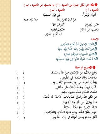 ‫العمود‬ ‫من‬ ‫عبارة‬ ‫لكل‬ ‫اختر‬(‫أ‬)‫العمود‬ ‫من‬ ‫يناسبها‬ ‫ما‬(‫ب‬)
‫العمود‬(‫أ‬)‫العمود‬(‫ب‬)
ُ‫ول‬ُ‫س‬َّ‫الر‬ ‫ا‬َ‫ن‬َ‫ر‬َ‫َم‬‫أ‬‫ا‬َ‫ه‬ْ‫ـ‬‫ت‬َ‫س‬َ‫ب‬َ‫ح‬ ‫ة‬َّ‫ر‬ِ‫ه‬ ‫ى‬ِ‫ف‬
‫اهلل‬ِ‫ب‬ ُ‫ن‬ِ‫م‬ْ‫ؤ‬ُ‫ـ‬‫ي‬ َ‫ن‬‫كا‬ ْ‫ن‬َ‫م‬ُ‫ه‬َ‫جار‬ ِ‫ذ‬ْ‫ؤ‬ُ‫ـ‬‫ي‬ َ‫ل‬َ‫ف‬
ِ‫ان‬َ‫ير‬ِ‫ْج‬‫ل‬‫ا‬ ُ‫ر‬ْ‫ـ‬‫ي‬َ‫خ‬‫ا‬‫ال‬‫ا‬َ‫م‬ ْ‫م‬ُ‫ه‬َ‫ر‬َ‫ـ‬‫ث‬ْ‫ك‬َ‫أ‬
َ‫َّار‬‫ن‬‫ال‬ ٌ‫ة‬َ‫أ‬َ‫ر‬ْ‫ام‬ ِ‫لت‬َ‫خ‬َ‫د‬ِ‫ه‬ِ‫ر‬‫ا‬َ‫ج‬ِ‫ل‬ ْ‫م‬ُ‫ه‬ُ‫ر‬ْ‫ـ‬‫ي‬َ‫خ‬
َ‫ف‬ْ‫ي‬َّ‫الض‬ َ‫م‬ِ‫ر‬ْ‫ك‬ُ‫ن‬ ْ‫ن‬َ‫أ‬
‫اإلجابة‬
َ‫ف‬ْ‫ي‬َّ‫الض‬ َ‫م‬ِ‫ر‬ْ‫ك‬ُ‫ن‬ ْ‫ن‬َ‫أ‬ ُ‫ول‬ُ‫س‬َّ‫الر‬ ‫ا‬َ‫ن‬َ‫ر‬َ‫َم‬‫أ‬.
ُ‫ه‬َ‫ار‬َ‫ج‬ ِ‫ذ‬ْ‫ؤ‬ُ‫ـ‬‫ي‬ َ‫ل‬َ‫ف‬ ،‫اهلل‬ِ‫ب‬ ُ‫ن‬ِ‫م‬ْ‫ؤ‬ُ‫ـ‬‫ي‬ َ‫ن‬‫ا‬َ‫ك‬ ْ‫ن‬َ‫م‬.
ِ‫ه‬ِ‫ر‬‫ا‬َ‫ج‬ِ‫ل‬ ْ‫م‬ُ‫ه‬ُ‫ر‬ْ‫ـ‬‫ي‬َ‫خ‬ ِ‫ان‬َ‫ير‬ِ‫ْج‬‫ل‬‫ا‬ ُ‫ر‬ْ‫ـ‬‫ي‬َ‫خ‬.
‫ا‬َ‫ه‬ْ‫ـ‬‫ت‬َ‫س‬َ‫ب‬َ‫ح‬ ‫ة‬َّ‫ر‬ِ‫ه‬ ‫ى‬ِ‫ف‬ َ‫َّار‬‫ن‬‫ال‬ ٌ‫ة‬َ‫أ‬‫ر‬ْ‫ام‬ ِ‫ت‬َ‫ل‬َ‫خ‬َ‫د‬.
‫خطأ‬ ‫أو‬ ‫صح‬
َ‫ع‬َ‫ج‬َ‫ر‬(ٌ‫ل‬َ‫ل‬ِ‫ب‬)ُ‫ه‬ُ‫د‬ِّ‫ي‬َ‫س‬ ُ‫ه‬َ‫ب‬َّ‫ذ‬َ‫ع‬ َ‫ين‬ِ‫ح‬ ِ‫م‬َ‫ل‬ْ‫اإلس‬ ِ‫ن‬َ‫ع‬.) (
ِ‫يق‬ِ‫ر‬َّ‫ط‬‫ال‬ ‫ى‬ِ‫ف‬ ‫ا‬‫ا‬‫ف‬‫ي‬ِ‫ع‬َ‫ض‬ ‫ا‬‫ل‬ُ‫ج‬َ‫ر‬ ُ‫ت‬ْ‫د‬َ‫ساع‬.) (
ِ‫ه‬ِ‫ب‬ َ‫ب‬َ‫ْع‬‫ل‬َ‫أل‬ ‫ور‬ُ‫ف‬ْ‫ص‬ُ‫ع‬ ِ‫ل‬ْ‫ج‬ِ‫ر‬ ‫فى‬ َ‫ط‬ْ‫ي‬َ‫خ‬ْ‫ل‬‫ا‬ ُ‫ْت‬‫ط‬َ‫ب‬َ‫ر‬.) (
‫ى‬ِ‫ائ‬َ‫ف‬ِ‫ش‬ ‫ى‬َ‫ل‬َ‫ع‬ ‫اهلل‬ ُ‫ت‬ْ‫د‬َ‫م‬َ‫وح‬ ‫ا‬‫ا‬‫ض‬‫ي‬ِ‫ر‬َ‫م‬ ُ‫ت‬ْ‫ن‬ُ‫ك‬.) (
‫ة‬َ‫ع‬ِ‫جائ‬ ‫يرة‬ِ‫غ‬َ‫ص‬ ‫ة‬َّ‫ط‬ِ‫ق‬ِ‫ل‬ َ‫ام‬َ‫ع‬َّ‫ط‬‫ال‬ ُ‫ت‬ْ‫م‬َّ‫د‬َ‫ق‬.) (
َ‫ة‬َّ‫ن‬َ‫ْج‬‫ل‬‫ا‬ ‫اهلل‬ ُ‫ه‬َ‫ل‬َ‫خ‬ْ‫د‬َ‫أ‬ ، ِ‫ات‬َ‫ح‬ِ‫ال‬َّ‫الص‬ َ‫ل‬ِ‫م‬َ‫ع‬َ‫و‬ ‫اهلل‬ ‫ى‬َ‫ق‬َّ‫ـ‬‫ت‬‫ا‬ ِ‫ن‬َ‫م‬.) (
َ‫أ‬َ‫ش‬َ‫ن‬(ٌ‫ل‬َ‫ل‬ِ‫ب‬)ِ‫ة‬َ‫ر‬َّ‫و‬َ‫ـ‬‫ن‬ُ‫ْم‬‫ل‬‫ا‬ ِ‫ة‬َ‫ين‬ِ‫د‬َ‫ْم‬‫ل‬‫ا‬ ‫ى‬ِ‫ف‬.) (
ُ‫ين‬ِ‫َم‬‫أل‬‫ا‬ ُ‫د‬َ‫ل‬َ‫ـ‬‫ب‬‫ال‬:ُ‫ة‬َ‫م‬َّ‫ر‬َ‫ك‬ُ‫ْم‬‫ل‬‫ا‬ ُ‫ة‬َّ‫ك‬َ‫م‬ َ‫و‬ُ‫ه‬.) (
َ‫اب‬َ‫ر‬َّ‫الش‬َ‫و‬ ،َ‫ام‬َ‫ع‬َّ‫ط‬‫ال‬ ‫ا‬َ‫ه‬ْ‫ـ‬‫ن‬َ‫ع‬ َ‫ع‬َ‫ن‬َ‫وم‬ ،ُ‫ه‬َ‫ت‬َّ‫ط‬ِ‫ق‬ ٌ‫ل‬ْ‫ف‬ِ‫ط‬ َ‫س‬َ‫ب‬َ‫ح‬.) (
ِ‫س‬ِ‫ر‬‫ا‬َ‫د‬َ‫ْم‬‫ل‬‫ا‬ ِ‫اء‬َ‫ن‬ِ‫ب‬ ‫ى‬ِ‫ف‬ ِ‫ه‬ِ‫ال‬َ‫و‬ْ‫َم‬‫أ‬ َ‫ض‬ْ‫ع‬َ‫ـ‬‫ب‬ ٌ‫م‬ِ‫ل‬ْ‫س‬ُ‫م‬ َ‫ق‬َ‫ف‬ْ‫ـ‬‫ن‬َ‫أ‬.) (
 