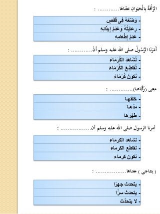 -‫ص‬َ‫ف‬َ‫ق‬ ‫ِى‬‫ف‬ ُ‫ه‬ُ‫ع‬‫ض‬ َ‫و‬
-ِ‫ه‬ِ‫ئ‬‫ا‬َ‫ذ‬‫ي‬ِ‫إ‬ ُ‫م‬َ‫د‬َ‫ع‬ َ‫و‬ ُ‫ه‬ُ‫ت‬َ‫ي‬‫عا‬ِ‫ر‬
-ِ‫ه‬ِ‫م‬‫ا‬َ‫ع‬‫ط‬ِ‫إ‬ ُ‫م‬َ‫د‬َ‫ع‬
‫ا‬َ‫اه‬َ‫ن‬ْ‫ع‬َ‫م‬ ِ‫وان‬َ‫ي‬َ‫ْح‬‫ل‬‫ا‬ِ‫ب‬ ُ‫ة‬َ‫ف‬ْ‫أ‬َّ‫الر‬: ............
-َ‫اء‬َ‫م‬َ‫ر‬ُ‫ك‬‫ال‬ َ‫د‬ِ‫ه‬‫ا‬َ‫ش‬ُ‫ن‬
-َ‫اء‬َ‫م‬َ‫ر‬ُ‫ك‬‫ال‬ َ‫ـع‬ِ‫قاط‬ُ‫ن‬
-َ‫اء‬َ‫م‬َ‫ر‬ُ‫ك‬ َ‫كون‬َ‫ن‬
ْ‫ن‬َ‫أ‬ ‫وسلم‬ ‫عليه‬ ‫اهلل‬ ‫صلى‬ ُ‫ول‬ُ‫س‬َّ‫الر‬ ‫ا‬َ‫ن‬َ‫ر‬َ‫َم‬‫أ‬: ............
-‫خلقهـا‬
-‫َّهـا‬‫د‬‫م‬
-‫رها‬َّ‫ه‬‫ط‬
‫معنى‬(‫ـا‬‫ـ‬‫ه‬‫ـا‬َّ‫ك‬‫ز‬): .............
-‫الكرماء‬ ‫نشاهد‬
-‫الكرماء‬ ‫نقاطع‬
-‫كرماء‬ ‫نكون‬
‫أن‬ ‫وسلم‬ ‫عليه‬ ‫اهلل‬ ‫صلى‬ ‫الرسول‬ ‫نا‬‫ر‬‫أم‬: .................
-‫ا‬ً‫جهر‬ ‫يتحدث‬
-‫ا‬ً‫سر‬ ‫يتحدث‬
-‫َّث‬‫د‬‫يتح‬ ‫ال‬
(‫يتناجى‬)‫معناها‬: .................
 