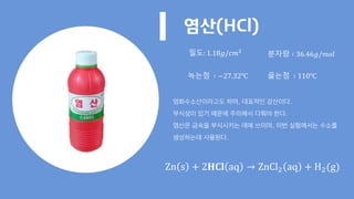 염산(HCl)
염화수소산이라고도 하며, 대표적인 강산이다.
부식성이 있기 때문에 주의해서 다뤄야 한다.
염산은 금속을 부식시키는 데에 쓰이며, 이번 실험에서는 수소를
생성하는데 사용된다.
밀도: 1.18𝑔/𝑐𝑚2
분자량 ∶ 36.46𝑔/𝑚𝑜𝑙
녹는점 ∶ −27.32℃ 끓는점 ∶ 110℃
Zn s + 2𝐇𝐂𝐥 aq → ZnCl2 aq + H2(g)
 