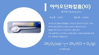 아이오딘화칼륨(KI)
아이오딘과 칼륨의 화합물로, 아이오딘 칼리라고도 한다. 무색,
백색의 결정 분말이고 냄새가 없으며, 물에 잘 녹는다.
햇볕을 쬐면 요오드가 유리되어 누렇게 된다.
이번 실험에서는 과산화수소 분해 반응 시 반응속도를 빠르게 해
주는 정촉매의 역할을 한다.
분자량 166.014𝑔/𝑚𝑜𝑙
녹는점 ∶ 723℃ 끓는점 ∶ 1330℃
2H2O2 aq −→ 2H2O l + O2 g
KI 촉매 반응
 