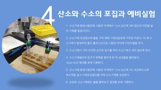 4산소와 수소의 포집과 예비실험
1. 수소기체 발생시험관에 시험관 마개에서 1cm 남도록 3M 염산과 아연을 넣
어 기체를 발생시킨다.
2. 수소기체 포집벌브에 물을 가득 채워 기체전달관에 거꾸로 끼운다. 이 때 수
소기체가 발생하며 물이 흘러나오므로 시험관 바닥에 키친타월을 깐다.
3. 수소기체가 가득 모이면 손으로 입구를 막아 수소기체가 새지 않도록 한다.
4. 수소기체벌브의 입구가 위쪽을 향하게 한 뒤 성냥불을 붙여본다.
“pop-test”결과를 표에 기록한다.
5. 산소기체 발생시험관에 시험관 마개에서 1cm 남도록 3% 과산화수소와
효소액을 넣고 기체포집벌브를 씌워 산소기체를 포집한다.
6. 포집한 산소기체에도 불을 붙여보고 결과를 표에 기록한다.
 