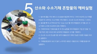 5산소와 수소기체 혼합물의 예비실험
1. 벌브에 물을 가득 채우고 산소발생시험관에 끼우고 1/6이 되도록 산소기체를
포집한 뒤 나머지는 수소기체로 가득 채운다. 산소와 수소의 부피비는 1:5이다.
2. 벌브를 뺀 뒤 손가락으로 막고 “pop-test”를 하여 폭발음의 크기를 순수 수
소기체의 소리와 비교하여 표에 기록한다.
3. 기체부피비로 기체포집을 한 뒤 연소실험을 하여 폭발음이 가장 큰 것을 10,
가장 작은 것은 0으로 하여 상대적인 폭발음의 크기를 기록한다.
4. 산소와 수소의 연소를 위한 최적 비율을 찾기 위해 가능한 다양한 비율로 여러
번 실험한다.
5. 기체발생반응의 속도가 많이 느려지면 새로운 시험관으로 기체를 발생시켜
실험한다.
 