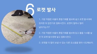 6로켓 발사
1. 가장 적절한 비율의 혼합기체를 벌브에 넣고 로켓 발사대에
장치한 뒤 압전기로 점화시킨다. 로켓이 얼마나 멀리
날아가는가?
2. 가장 적절한 비율의 혼합기체를 벌브에 담고 물을 1ml를 넣
은 뒤 로켓 발사대에 넣고 점화시킨다.
3. 로켓을 더 멀리 보낼 수 있는 다른 요소들을 찾아 시도해보자.
 