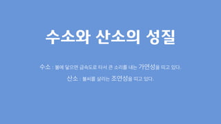 수소와 산소의 성질
수소 : 불에 닿으면 급속도로 타서 큰 소리를 내는 가연성을 띠고 있다.
산소 : 불씨를 살리는 조연성을 띠고 있다.
 