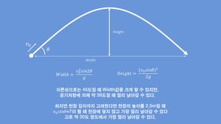 Height
Width
𝜃
𝑣0
𝑊𝑖𝑑𝑡ℎ =
𝑣0
2
𝑠𝑖𝑛2𝜃
𝑔
𝐻𝑒𝑖𝑔ℎ𝑡 =
(𝑣0 𝑠𝑖𝑛𝜃)2
2𝑔
이론상으로는 45도일 때 Width값을 크게 할 수 있지만,
공기저항에 의해 약 39도일 때 멀리 날아갈 수 있다.
하지만 천장 길이까지 고려한다면 천장의 높이를 2.5m일 때
𝑣0 𝑠𝑖𝑛𝜃=7이 될 때 천장에 닿지 않고 가장 멀리 날아갈 수 있다
고로 약 30도 정도에서 가장 멀리 날아갈 수 있다.
 