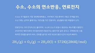 수소는 주기율표의 가장 첫번째 화학원소. 우주에서 가장 흔하며 가볍고 무색을 띤다.
수소기체는 급격히 불에 타는 가연성을 가진 연료이며, 성냥불에 대면 폭발음이 난다.
연료전지는 3차 전지라고도 불리우며, 수소와 산소가 반응시 생성되는 에너지를 이용한다.
2차전지인 배터리와의 차이점이라면 연료전지는 발전기와 같은 장치고, 전력원으로 사용
하려면 연료를 넣어야 하며, 연료를 넣기만 하면 되므로 충전시간이 비교적 빠르다.
수소, 수소의 연소반응, 연료전지
2H2 g + O2 g → 2H2O l + 572KJ(286KJ mol)
 