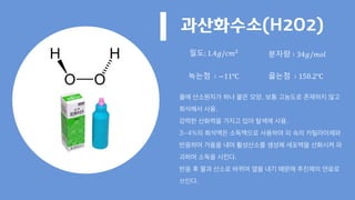 과산화수소(H2O2)
밀도: 1.4𝑔/𝑐𝑚2
분자량 ∶ 34𝑔/𝑚𝑜𝑙
녹는점 ∶ −11℃ 끓는점 ∶ 150.2℃
물에 산소원자가 하나 붙은 모양. 보통 고농도로 존재하지 않고
희석해서 사용.
강력한 산화력을 가지고 있어 탈색에 사용.
3~4%의 희석액은 소독액으로 사용하여 피 속의 카틸라아제와
반응하여 거품을 내며 활성산소를 생성해 세포벽을 산화시켜 파
괴하며 소독을 시킨다.
반응 후 물과 산소로 바뀌며 열을 내기 때문에 추진제의 연료로
쓰인다.
 