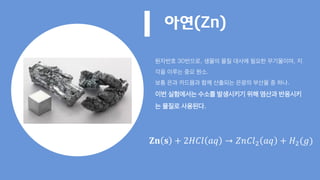 아연(Zn)
원자번호 30번으로, 생물의 물질 대사에 필요한 무기물이며, 지
각을 이루는 중요 원소.
보통 은과 카드뮴과 함께 산출되는 은광의 부산물 중 하나.
이번 실험에서는 수소를 발생시키기 위해 염산과 반응시키
는 물질로 사용된다.
𝐙𝐧 𝐬 + 2𝐻𝐶𝑙 𝑎𝑞 → 𝑍𝑛𝐶𝑙2 𝑎𝑞 + 𝐻2(𝑔)
 