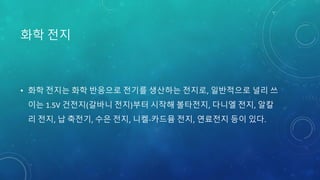 화학 전지
• 화학 전지는 화학 반응으로 전기를 생산하는 전지로, 일반적으로 널리 쓰
이는 1.5V 건전지(갈바니 전지)부터 시작해 볼타전지, 다니엘 전지, 알칼
리 전지, 납 축전기, 수은 전지, 니켈-카드뮴 전지, 연료전지 등이 있다.
 