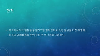 한천
• 우뭇가사리의 점장을 동결건조한 젤라틴과 비슷한 물성을 가진 투명체.
한천과 염화칼륨을 섞어 굳힌 후 염다리로 이용한다.
 