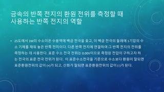 금속의 반쪽 전지의 환원 전위를 측정할 때
사용하는 반쪽 전지의 역할
• 25도에서 1M의 수소이온 수용액에 백금 전극을 꽂고, 이 백금 전극의 둘레에 1기압의 수
소 기체를 채워 놓은 반쪽 전지이다. 다른 반쪽 전지에 연결하여 그 반쪽 전지의 전위를
측정하는 데 사용한다. 표준 수소 전극 전위는 0.00V이므로 측정된 전압이 구하고자 하
는 전극의 표준 전극 전위가 된다. 이 표준수소전극을 기준으로 수소보다 환원이 잘되면
표준환원전위의 값이 (+)가 되고, 산화가 잘되면 표준환원전위의 값이 (-)가 된다.
 