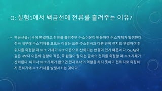 Q: 실험1에서 백금선에 전류를 흘려주는 이유?
• 백금선을 (-)극에 연결하고 전류를 흘려주면 수소이온이 반응하여 수소기체가 발생한다.
전극 내부에 수소기체를 모으는 이유는 표준 수소전극과 다른 반쪽 전지와 연결하여 전
위차를 측정할 때 수소 기체가 수소이온으로 산화되는 반응이 있기 때문이다. Cu, Ag와
같은 H보다 이온화 경향이 작은, 즉 환원이 잘되는 금속의 전위를 측정할 때 수소기체가
산화된다. 따라서 수소기체가 없으면 전지로서의 역할을 하지 못하고 전위차로 측정하
지 못하기에 수소기체를 발생시키는 것이다.
 