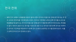 전극 전위
• 화학 전지 내에서 산화환원 반응이 일어나면서 전자의 이동으로 인해 생기게 되는 두 전
극 사이의 전위차를 기전력이라고 한다. 전지의 기전력은 2개의 반쪽 전지를 도선으로
연결했을 때 일어나는 전자의 이동으로 인해 생기기 때문에 반쪽 전지만으로는 측정할
수 없다. 따라서 표준 수소 전극을 기준으로 표준 수소 전극과 다른 반쪽 전지로 이루어
진 전지의 기전력을 측정하여 각 반쪽 전지 전위의 상대적인 크기를 정하게 된다. 이를
그 반쪽 전지의 전극 전위라고 한다.
 