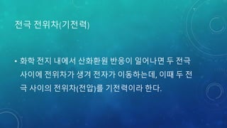 전극 전위차(기전력)
• 화학 전지 내에서 산화환원 반응이 일어나면 두 전극
사이에 전위차가 생겨 전자가 이동하는데, 이때 두 전
극 사이의 전위차(전압)를 기전력이라 한다.
 